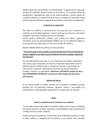 Desde el punto de vista normativo se entiende como: “la vigencia de las leyes y del
principio de autoridad” Desde el punto de vista fáctico: “Es el estado relativo de
tranquilidad y seguridad que reina en los espacios públicos y demás lugares de
convivencia humana, en observancia de las leyes y el respeto a la autoridad, siendo
la Policía Nacional del Perú encargada de garantizarlo, mantenerlo y restablecerlo”.
CONCEPTO DE CONFLICTO
Para definir el conflicto es necesario tener claro que para que se produzca un
conflicto, las partes deben percibirlo, es decir, sentir que sus intereses están siendo
afectados o que existe el peligro de que sean afectados.
Existen muchas definiciones, empero, para efectos de nuestra explicación
tomaremos la que nos presenta Stephen Robbins, por ser una definición amplia y a
la vez bastante clara para quien se inicia en el estudio del conflicto.
Stephen Robbins define el conflicto, con estas palabras:
“Un proceso que se inicia cuando una parte percibe que otra la ha afectado de
manera negativa o que está a punto de afectar de manera negativa, alguno de
sus intereses”
Por otro lado podemos decir que, es una situación que se produce cuando dos o
más actores, que se encuentran en relación, se perciben mutuamente como un
obstáculo para la satisfacción de sus respectivos intereses y necesidades; en
consecuencia, cada parte realiza diversas acciones que buscan neutralizar,
controlar o frustrar a su contraparte. Elementos: LAS PARTES: pueden ser dos o
más, OPOSICIÓN DE INTERESES: Las partes no ceden Choque de derechos o
pretensiones.
CONFLICTO SOCIAL
Es un proceso donde el Estado, sectores de la sociedad y entidades privadas
perciben que sus posiciones, intereses, objetivos, valores o necesidades son
contradictorias y este argumento puede derivar en expresiones de violencia.
CRISIS
Desde la perspectiva de la resolución de conflictos:
“es una etapa de gran intensidad en el conflicto donde está en riesgo la integridad
física de las personas, de bienes materiales y la posibilidad de que la comunicación
o diálogo entre los actores continúe”.
Desdeel punto de vistapolicial:“es entendida como un episodio que pone en riesgo
el orden público, la integridad de las personas y que pueden tener distintas
 