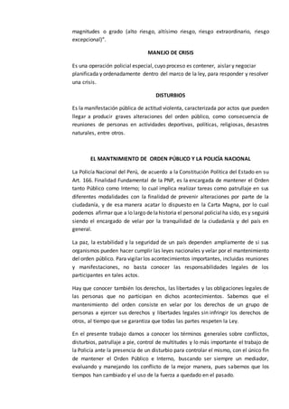magnitudes o grado (alto riesgo, altísimo riesgo, riesgo extraordinario, riesgo
excepcional)”.
MANEJO DE CRISIS
Es una operación policial especial, cuyo proceso es contener, aislar y negociar
planificada y ordenadamente dentro del marco de la ley, para responder y resolver
una crisis.
DISTURBIOS
Es la manifestación pública de actitud violenta, caracterizada por actos que pueden
llegar a producir graves alteraciones del orden público, como consecuencia de
reuniones de personas en actividades deportivas, políticas, religiosas, desastres
naturales, entre otros.
EL MANTNIMIENTO DE ORDEN PÚBLICO Y LA POLICÍA NACIONAL
La Policía Nacional del Perú, de acuerdo a la Constitución Política del Estado en su
Art. 166. Finalidad Fundamental de la PNP, es la encargada de mantener el Orden
tanto Público como Interno; lo cual implica realizar tareas como patrullaje en sus
diferentes modalidades con la finalidad de prevenir alteraciones por parte de la
ciudadanía, y de esa manera acatar lo dispuesto en la Carta Magna, por lo cual
podemos afirmar que a lo largo de lahistoria el personal policialha sido, es y seguirá
siendo el encargado de velar por la tranquilidad de la ciudadanía y del país en
general.
La paz, la estabilidad y la seguridad de un país dependen ampliamente de si sus
organismos pueden hacer cumplir las leyes nacionales y velar por el mantenimiento
del orden público. Para vigilar los acontecimientos importantes, incluidas reuniones
y manifestaciones, no basta conocer las responsabilidades legales de los
participantes en tales actos.
Hay que conocer también los derechos, las libertades y las obligaciones legales de
las personas que no participan en dichos acontecimientos. Sabemos que el
mantenimiento del orden consiste en velar por los derechos de un grupo de
personas a ejercer sus derechos y libertades legales sin infringir los derechos de
otros, al tiempo que se garantiza que todas las partes respeten la Ley.
En el presente trabajo damos a conocer los términos generales sobre conflictos,
disturbios, patrullaje a pie, control de multitudes y lo más importante el trabajo de
la Policía ante la presencia de un disturbio para controlar el mismo, con el único fin
de mantener el Orden Público e Interno, buscando ser siempre un mediador,
evaluando y manejando los conflicto de la mejor manera, pues sabemos que los
tiempos han cambiado y el uso de la fuerza a quedado en el pasado.
 