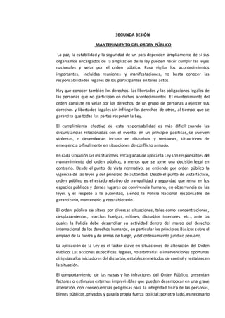 SEGUNDA SESIÓN
MANTENIMIENTO DEL ORDEN PÚBLICO
La paz, la estabilidad y la seguridad de un país dependen ampliamente de si sus
organismos encargados de la ampliación de la ley pueden hacer cumplir las leyes
nacionales y velar por el orden público. Para vigilar los acontecimientos
importantes, incluidas reuniones y manifestaciones, no basta conocer las
responsabilidades legales de los participantes en tales actos.
Hay que conocer también los derechos, las libertades y las obligaciones legales de
las personas que no participan en dichos acontecimientos. El mantenimiento del
orden consiste en velar por los derechos de un grupo de personas a ejercer sus
derechos y libertades legales sin infringir los derechos de otros, al tiempo que se
garantiza que todas las partes respeten la Ley.
El cumplimiento efectivo de esta responsabilidad es más difícil cuando las
circunstancias relacionadas con el evento, en un principio pacíficas, se vuelven
violentas, o desembocan incluso en disturbios y tensiones, situaciones de
emergencia o finalmente en situaciones de conflicto armado.
En cada situación las instituciones encargadas de aplicar la Ley son responsables del
mantenimiento del orden público, a menos que se tome una decisión legal en
contrario. Desde el punto de vista normativo, se entiende por orden público la
vigencia de las leyes y del principio de autoridad. Desde el punto de vista fáctico,
orden público es el estado relativo de tranquilidad y seguridad que reina en los
espacios públicos y demás lugares de convivencia humana, en observancia de las
leyes y el respeto a la autoridad, siendo la Policía Nacional responsable de
garantizarlo, mantenerlo y reestablecerlo.
El orden público se altera por diversas situaciones, tales como concentraciones,
desplazamientos, marchas huelgas, mítines, disturbios interiores, etc., ante las
cuales la Policía debe desarrollar su actividad dentro del marco del derecho
internacional de los derechos humanos, en particular los principios Básicos sobre el
empleo de la fuerza y de armas de fuego, y del ordenamiento jurídico peruano.
La aplicación de la Ley es el factor clave en situaciones de alteración del Orden
Público. Las acciones específicas, legales, no arbitrarias e intervenciones oportunas
dirigidas alos iniciadores del disturbio, establecenmétodos de control y restablecen
la situación.
El comportamiento de las masas y los infractores del Orden Público, presentan
factores o estímulos externos imprevisibles que pueden desembocar en una grave
alteración, con consecuencias peligrosas para la integridad física de las personas,
bienes públicos, privados y para la propia fuerza policial; por otro lado, es necesario
 