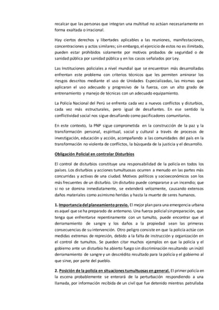 recalcar que las personas que integran una multitud no actúan necesariamente en
forma exaltada o irracional.
Hay ciertos derechos y libertades aplicables a las reuniones, manifestaciones,
concentraciones y actos similares; sin embargo, el ejercicio de estos no es ilimitado,
pueden estar prohibidos solamente por motivos probados de seguridad o de
sanidad pública por sanidad pública y en los casos señalados por Ley.
Las Instituciones policiales a nivel mundial que se encuentran más desarrolladas
enfrentan este problema con criterios técnicos que les permiten aminorar los
riesgos descritos mediante el uso de Unidades Especializadas, las mismas que
aplicaran el uso adecuado y progresivo de la fuerza, con un alto grado de
entrenamiento y manejo de técnicas con un adecuado equipamiento.
La Policía Nacional del Perú se enfrenta cada vez a nuevos conflictos y disturbios,
cada vez más estructurales, pero igual de desafiantes. En ese sentido la
conflictividad social nos sigue desafiando como pacificadores comunitarios.
En este contexto, la PNP sigue comprometida en la construcción de la paz y la
transformación personal, espiritual, social y cultural a través de procesos de
investigación, educación y acción, acompañando a las comunidades del país en la
transformación no violenta de conflictos, la búsqueda de la justicia y el desarrollo.
Obligación Policial en controlar Disturbios
El control de disturbios constituye una responsabilidad de la policía en todos los
países. Los disturbios y acciones tumultuosas ocurren a menudo en las partes más
concurridas y activas de una ciudad. Motivos políticos y socioeconómicos son los
más frecuentes de un disturbio. Un disturbio puede compararse a un incendio; que
si no se domina inmediatamente, se extenderá velozmente, causando extensos
daños materiales como asimismo heridas y hasta la muerte de seres humanos.
1. Importanciadelplaneamientoprevio. El mejor plan para una emergencia urbana
es aquel que se ha preparado de antemano. Una fuerza policialsinpreparación, que
tenga que enfrentarse repentinamente con un tumulto, puede encontrar que el
derramamiento de sangre y los daños a la propiedad sean las primeras
consecuencias de su intervención. Otro peligro consiste en que la policía actúe con
medidas extremas de represión, debido a la falta de instrucción y organización en
el control de tumultos. Se pueden citar muchos ejemplos en que la policía y el
gobierno ante un disturbio ha abierto fuego sin discriminación resultando un inútil
derramamiento de sangre y un descrédito resultado para la policía y el gobierno al
que sirve, por parte del pueblo.
2. Posición de la policía en situaciones tumultuosas en general. El primer policía en
la escena probablemente se enterará de la perturbación respondiendo a una
llamada, por información recibida de un civil que fue detenido mientras patrullaba
 