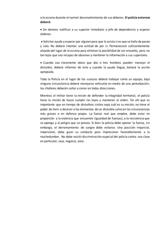 a la escena durante el normal desenvolvimiento de sus deberes. El policía entonces
deberá:
 Sin demora notificar a su superior inmediato o jefe de dependencia y esperar
órdenes.
 Solicitar ayuda y esperar por alguien para que lo asista si es que se halla de paseo
y solo. No deberá intentar una actitud de por sí. Permanecerá suficientemente
alejado del lugar de la escena para eliminar la posibilidad de ser envuelto, pero no
tan lejos que sea incapaz de observar y mantener la información a sus superiores.
 Cuando sea claramente obvio que dos o tres hombres pueden manejar el
disturbio, deberá informar de esto y cuando la ayuda llegue, tomará la acción
apropiada.
Toda la Policía en el lugar de los sucesos deberá trabajar como un equipo, bajo
ninguna circunstancia deberá manejarse vehículos en medio de una perturbación;
los choferes deberán saltar y correr en todas direcciones.
Mientras el militar tiene la misión de defender la integridad territorial, el policía
tiene la misión de hacer cumplir las leyes y mantener el orden. De ahí que es
importante que en tiempo de disturbios civiles sepa cuál es su misión; no tiene el
poder de herir o destruir a los elementos de un disturbio salvo en las circunstancias
más graves o en defensa propia. La fuerza real que emplee, debe estar en
proporción a la violencia que encuentre (igualdad de fuerzas), a la resistencia que
se oponga y al peligro que se prevea. Si bien la policía debe oponer la fuerza, sin
embargo, el derramamiento de sangre debe evitarse. Una posición imparcial,
impersonal, debe guiar su conducta para impresionar favorablemente a la
muchedumbre. No debe existir discriminación especial del policía contra una clase
en particular, raza, negocio, zona.
 