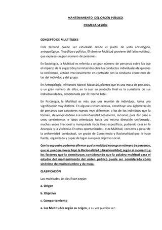 MANTENIMIENTO DEL ORDEN PÚBLICO.
PRIMERA SESIÓN
CONCEPTO DE MULTITUDES
Este término puede ser estudiado desde el punto de vista sociológico,
antropológico, filosófico o político. El término Multitud proviene del latín multitud,
que expresa un gran número de personas.
En Sociología, la Multitud es referida a un gran número de personas sobre las que
el impacto de la sugestióny laimitación sobre las conductas individuales de quienes
la conforman, actúan irracionalmente en contraste con la conducta consciente de
las del individuo y del grupo.
En Antropología, el francés Marcel Mauss20, plantea que es una masa de personas,
o un gran número de ellas, en la cual su conducta final es la sumatoria de sus
individualidades, denominada por él: Hecho Total.
En Psicología, la Multitud es más que una reunión de individuos, toma una
significación muy distinta. En algunas circunstancias, constituye una aglomeración
de personas con caracteres nuevos muy diferentes a los de los individuos que la
forman, desvaneciéndose esa individualidad consciente, racional, para dar paso a
unos sentimientos e ideas orientadas hacia una misma dirección uniformada,
muchas veces Irracional y manipulada hacia fines específicos, pudiendo caer en la
Anarquía y la Violencia. En otras oportunidades, esta Multitud, conserva a pesar de
la uniformidad conductual, un grado de Consciencia y Racionalidad que le hace
fuerte, organizada y capaz de logar cualquier objetivo social.
Con loexpuestopodemosafirmar quela multitudesungrannúmerodepersonas,
que se pueden mover bajo la Racionalidad o Irracionalidad, según el momento y
los factores que la constituyan, considerando que la palabra multitud para el
estudio del mantenimiento del orden público puede ser considerada como
sinónimo de muchedumbre y de masa.
CLASIFICACIÓN
Las multitudes se clasifican según:
a. Origen
b. Objetivo
c. Comportamiento
a. Las Multitudes según su origen, a su vez pueden ser:
 