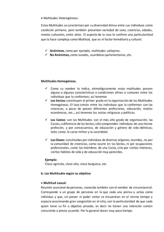  Multitudes Heterogéneas:
Estas Multitudes se caracterizan por su diversidad étnica entre sus individuos como
condición primaria, pero también presentan variedad de sexo, creencias, edades,
niveles culturales, entre otros. El aspecto de la raza le confiere una particularidad
que la hace compleja como Multitud, que es el factor hereditario y cultural.
 Anónimas, como por ejemplo, multitudes callejeras.
 No Anónimas, como Jurados, asambleas parlamentarias, etc.
Multitudes Homogéneas.
 Como su nombre lo indica, etimológicamente estas multitudes poseen
alguna o algunas características o condiciones afines o comunes entre los
individuos que la conforman; así tenemos
 Las Sectas: constituyen el primer grado en la organización de las Multitudes
Homogéneas. El lazo común entre los individuos que la conforman son las
creencias, a pesar de poseer diferentes profesiones, educación, niveles
económicos, etc.,; así tenemos las sectas religiosas y políticas.
 Las Castas: son las Multitudes con el más alto grado de organización; las
Castas,adiferencia de las Sectas,sólo comprenden individuos de una misma
profesión, y por consecuencia, de educación y género de vida idénticos;
tales como: la casta militar y la sacerdotal.
 Las Clases: constituidas por individuos de diversos orígenes,reunidos, no por
la comunidad de creencias, como ocurre en las Sectas, ni por ocupaciones
profesionales, como los miembros de una Casta, sino por ciertos intereses,
ciertos hábitos de vida y de educación muy parecidos.
Ejemplo:
Clase agrícola, clase alta, clase burguesa, etc.
b. Las Multitudes según su objetivo
 Multitud casual.
Reunión ocasional de personas, conocida también con el nombre de circunstancial.
Corresponde a un grupo de personas en la que cada una piensa y actúa como
individuo y que, sin prever ni poder evitar se encuentran en el mismo tiempo y
espacio ocasionando gran congestión en el sitio, con la particularidad de que cada
quien tiene su fin u objetivo privado, es decir no tienen una intención común
consciente o previo acuerdo. Por lo general duran muy poco tiempo.
 