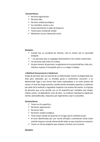 Características:
 No tiene organización.
 No tiene líder,
 No tiene unidad psicológica.
 Sus miembros vienen y van,
 Acatan fácilmente la orden de dispersar.
 Tienen poco sentido de unidad
 Mantienen escasa interacción social.
Ejemplos:
 Cuando hay un accidente de tránsito, solo se reúnen por la necesidad
temporal.
  Las personas que se congregan diariamente en los centros comerciales.
 Las personas que están en la playa.
 Un gran número de personas, seaglomeran en la estacióndel bus, trole, etc.,
mientras esperan el transporte para ir a su hogar o trabajo.
 Multitud Convencional o Intelectual.
Grupo de personas que con ocasión de un determinado evento no programado por
ellos pero motivados por su afinidad, gusto o sentimiento concurren a un
determinado lugar a una misma hora como espectadores y no como actores del
mismo. El nivel de riesgo aumenta cuando existen afinidades opuestas o contrarias
por parte de la multitud o seguidores respecto a los actores del evento. Es el grupo
de personas que se ha reunido con un fin específico por miembros que tengan
interés común, no dependerán unos de otros. La conducta individual es regida por
normas preestablecidas, impuestas por reglamentos o por la costumbre.
Características:
 Tienen un fin específico;
 No tienen organización;
 No tienen líder;
 No tienen unidad sicológica;
 Tiene mayor tiempo de duración en el lugar que la multitud casual;
 Al estar identificados por una misma afinidad o sentimiento existe cierto
nivel de riesgo en casode alteración del orden ya que actuarían en conjunto;
 Tienen un mismo propósito que empieza y finaliza con el evento.
Ejemplos:
 