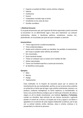  Espectar un partido de fútbol, evento artístico, religioso.
 Subasta
 Conferencia
 Funeral
 Trabajadores reunidos bajo un techo
 Estudiantes en las aulas de clase
 Grandes asambleas
 Multitud Actuante
Es un grupo de personas que, por lo general de forma organizada y previo concierto
se encuentran en un determinado lugar y hora para exteriorizar sus comunes
sentimientos, afectos o desafectos políticos, económicos, sociales, etc.,
pretendiendo ser escuchados por parte de quien compete su atención.
Características:
 Tienen organización o unidad de propósito;
 Tiene unidad psicológica;
 Puede existir violencia cuando sus miembros han perdido el razonamiento,
por lo que se pueden volver difíciles de controlar
 Son concertadas;
 Duran bastante tiempo;
 Tienen un conductor que se conoce con el nombre de líder.
 Actúan apasionados;
 Tienen una finalidad específica y luchan por alcanzarla;
 Se identifican como grupo;
Ejemplos:
 Mitin
 Marcha
 Huelga
 Taponamiento
Estas multitudes en la mayoría de ocasiones pasan por un proceso de
transformación de una muchedumbre pacífica, la cual se torna activa y violenta
en actitud de un hecho que da lugar a que estallen sentimientos comunes y se
produzca conductas homogéneas en forma explosiva. La muchedumbre se
lanza a una acción efectiva y enérgica que se motiva por emociones de cólera y
alegría, es ahí en donde encontramos una multitud Agresiva o Turbulenta,
cuando sus miembros bajo estimulo de una intensa excitación o agitación
pierden el control de sí mismo y el respeto por la ley y siguen a sus líderes o
agitadores en la comisión de actos ilegales empleando la violencia, por lo que
con su actitud violenta arrolla, destroza, ataca o aclama; amenaza a la
prosperidad y la vida de las personas.
 