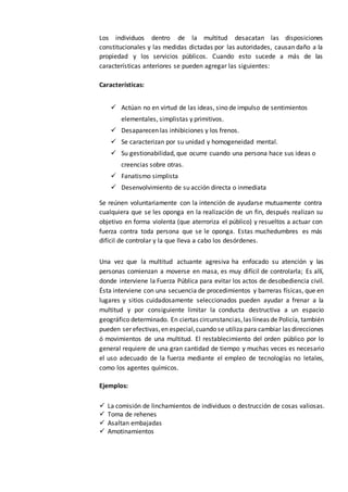Los individuos dentro de la multitud desacatan las disposiciones
constitucionales y las medidas dictadas por las autoridades, causan daño a la
propiedad y los servicios públicos. Cuando esto sucede a más de las
características anteriores se pueden agregar las siguientes:
Características:
 Actúan no en virtud de las ideas, sino de impulso de sentimientos
elementales, simplistas y primitivos.
 Desaparecen las inhibiciones y los frenos.
 Se caracterizan por su unidad y homogeneidad mental.
 Su gestionabilidad, que ocurre cuando una persona hace sus ideas o
creencias sobre otras.
 Fanatismo simplista
 Desenvolvimiento de su acción directa o inmediata
Se reúnen voluntariamente con la intención de ayudarse mutuamente contra
cualquiera que se les oponga en la realización de un fin, después realizan su
objetivo en forma violenta (que aterroriza el público) y resueltos a actuar con
fuerza contra toda persona que se le oponga. Estas muchedumbres es más
difícil de controlar y la que lleva a cabo los desórdenes.
Una vez que la multitud actuante agresiva ha enfocado su atención y las
personas comienzan a moverse en masa, es muy difícil de controlarla; Es allí,
donde interviene la Fuerza Pública para evitar los actos de desobediencia civil.
Ésta interviene con una secuencia de procedimientos y barreras físicas, que en
lugares y sitios cuidadosamente seleccionados pueden ayudar a frenar a la
multitud y por consiguiente limitar la conducta destructiva a un espacio
geográfico determinado. En ciertas circunstancias,las líneas de Policía, también
pueden ser efectivas,en especial,cuando se utiliza para cambiar las direcciones
ó movimientos de una multitud. El restablecimiento del orden público por lo
general requiere de una gran cantidad de tiempo y muchas veces es necesario
el uso adecuado de la fuerza mediante el empleo de tecnologías no letales,
como los agentes químicos.
Ejemplos:
 La comisión de linchamientos de individuos o destrucción de cosas valiosas.
 Toma de rehenes
 Asaltan embajadas
 Amotinamientos
 