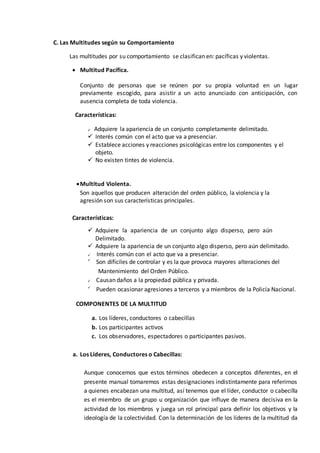 C. Las Multitudes según su Comportamiento
Las multitudes por su comportamiento se clasifican en: pacíficas y violentas.
 Multitud Pacífica.
Conjunto de personas que se reúnen por su propia voluntad en un lugar
previamente escogido, para asistir a un acto anunciado con anticipación, con
ausencia completa de toda violencia.
Características:
 Adquiere la apariencia de un conjunto completamente delimitado.
 Interés común con el acto que va a presenciar.
 Establece acciones y reacciones psicológicas entre los componentes y el
objeto.
 No existen tintes de violencia.
Multitud Violenta.
Son aquellos que producen alteración del orden público, la violencia y la
agresión son sus características principales.
Características:
 Adquiere la apariencia de un conjunto algo disperso, pero aún
Delimitado.
 Adquiere la apariencia de un conjunto algo disperso, pero aún delimitado.
 Interés común con el acto que va a presenciar.

Son difíciles de controlar y es la que provoca mayores alteraciones del
Mantenimiento del Orden Público.
 Causan daños a la propiedad pública y privada.

Pueden ocasionar agresiones a terceros y a miembros de la Policía Nacional.
COMPONENTES DE LA MULTITUD
a. Los líderes, conductores o cabecillas
b. Los participantes activos
c. Los observadores, espectadores o participantes pasivos.
a. Los Líderes, Conductores o Cabecillas:
Aunque conocemos que estos términos obedecen a conceptos diferentes, en el
presente manual tomaremos estas designaciones indistintamente para referirnos
a quienes encabezan una multitud, así tenemos que el líder, conductor o cabecilla
es el miembro de un grupo u organización que influye de manera decisiva en la
actividad de los miembros y juega un rol principal para definir los objetivos y la
ideología de la colectividad. Con la determinación de los líderes de la multitud da
 