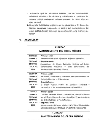 1. Garantizar que los educandos cuenten con los conocimientos
suficientes relativos a las técnicas y procedimientos operativos del
accionar policial en el control del mantenimiento del orden público a
nivel nacional.
2. Desarrollar habilidades suficientes en los educandos, a fin de que las
técnicas operativas relacionadas al control del mantenimiento del
orden público, le sean común en su consolidación como miembro de
la PNP.
IV. CONTENIDOS
I UNIDAD
MANTENIMIENTO DEL ORDEN PÚBLICO
PRIMERA
SEMANA
(04 horas)
07NOV AL
12NOV DEL
2016
 Primera Sesión
Introducción del curso. Aplicación de prueba de entrada.
 Segunda Sesión
Concepciones del Orden. Evolución Histórica del Orden.
Concepciones relevantes y otras concepciones del
Mantenimiento del Orden Público.
SEGUNDA
SEMANA
(04 horas)
14NOV AL
19NOV DEL
2016
 Primera Sesión
Relaciones, semejanzas y diferencias del Mantenimiento del
Orden Público con el Orden Interno.
 Segunda Sesión
El Orden Público dentro del Derecho.- Finalidad y
características del Mantenimiento del Orden Público.
TERCERA
SEMANA
(04 horas)
21NOV AL
26NOV DEL
2016
 Primera Sesión
Concepto de orden público.- Concepto de conflicto.-Conflicto
social.- Crisis.-Manejo de crisis.- Disturbios. El Mantenimiento
del Orden Público y la Policía Nacional.
 Segunda Sesión
Mantenimiento del orden público. ENTREGA DE TEMAS PARA
LA ELABORACIÓN DE TRABAJO APLICATIVO POR GRUPOS.
II UNIDAD
MANTENIMIENTO DEL ORDEN PÚBLICO
 