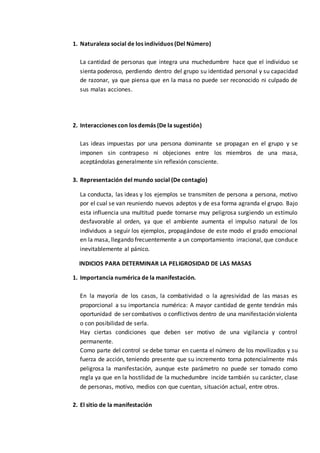 1. Naturaleza social de los individuos (Del Número)
La cantidad de personas que integra una muchedumbre hace que el individuo se
sienta poderoso, perdiendo dentro del grupo su identidad personal y su capacidad
de razonar, ya que piensa que en la masa no puede ser reconocido ni culpado de
sus malas acciones.
2. Interacciones con los demás (De la sugestión)
Las ideas impuestas por una persona dominante se propagan en el grupo y se
imponen sin contrapeso ni objeciones entre los miembros de una masa,
aceptándolas generalmente sin reflexión consciente.
3. Representación del mundo social (De contagio)
La conducta, las ideas y los ejemplos se transmiten de persona a persona, motivo
por el cual se van reuniendo nuevos adeptos y de esa forma agranda el grupo. Bajo
esta influencia una multitud puede tornarse muy peligrosa surgiendo un estímulo
desfavorable al orden, ya que el ambiente aumenta el impulso natural de los
individuos a seguir los ejemplos, propagándose de este modo el grado emocional
en la masa, llegando frecuentemente a un comportamiento irracional, que conduce
inevitablemente al pánico.
INDICIOS PARA DETERMINAR LA PELIGROSIDAD DE LAS MASAS
1. Importancia numérica de la manifestación.
En la mayoría de los casos, la combatividad o la agresividad de las masas es
proporcional a su importancia numérica: A mayor cantidad de gente tendrán más
oportunidad de ser combativos o conflictivos dentro de una manifestación violenta
o con posibilidad de serla.
Hay ciertas condiciones que deben ser motivo de una vigilancia y control
permanente.
Como parte del control se debe tomar en cuenta el número de los movilizados y su
fuerza de acción, teniendo presente que su incremento torna potencialmente más
peligrosa la manifestación, aunque este parámetro no puede ser tomado como
regla ya que en la hostilidad de la muchedumbre incide también su carácter, clase
de personas, motivo, medios con que cuentan, situación actual, entre otros.
2. El sitio de la manifestación
 