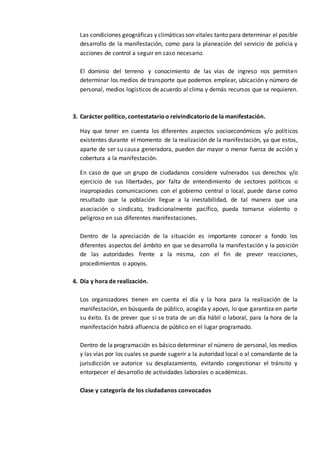 Las condiciones geográficas y climáticas son vitales tanto para determinar el posible
desarrollo de la manifestación, como para la planeación del servicio de policía y
acciones de control a seguir en caso necesario.
El dominio del terreno y conocimiento de las vías de ingreso nos permiten
determinar los medios de transporte que podemos emplear, ubicación y número de
personal, medios logísticos de acuerdo al clima y demás recursos que se requieren.
3. Carácter político, contestatarioo reivindicatoriode la manifestación.
Hay que tener en cuenta los diferentes aspectos socioeconómicos y/o políticos
existentes durante el momento de la realización de la manifestación, ya que estos,
aparte de ser su causa generadora, pueden dar mayor o menor fuerza de acción y
cobertura a la manifestación.
En caso de que un grupo de ciudadanos considere vulnerados sus derechos y/o
ejercicio de sus libertades, por falta de entendimiento de sectores políticos o
inapropiadas comunicaciones con el gobierno central o local, puede darse como
resultado que la población llegue a la inestabilidad, de tal manera que una
asociación o sindicato, tradicionalmente pacífico, pueda tornarse violento o
peligroso en sus diferentes manifestaciones.
Dentro de la apreciación de la situación es importante conocer a fondo los
diferentes aspectos del ámbito en que se desarrolla la manifestación y la posición
de las autoridades frente a la misma, con el fin de prever reacciones,
procedimientos o apoyos.
4. Día y hora de realización.
Los organizadores tienen en cuenta el día y la hora para la realización de la
manifestación, en búsqueda de público, acogida y apoyo, lo que garantiza en parte
su éxito. Es de prever que si se trata de un día hábil o laboral, para la hora de la
manifestación habrá afluencia de público en el lugar programado.
Dentro de la programación es básico determinar el número de personal, los medios
y las vías por los cuales se puede sugerir a la autoridad local o al comandante de la
jurisdicción se autorice su desplazamiento, evitando congestionar el tránsito y
entorpecer el desarrollo de actividades laborales o académicas.
Clase y categoría de los ciudadanos convocados
 