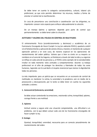 Se debe tener en cuenta la categoría socioeconómica, cultural, laboral y/o
profesional, ya que esto permite determinar los recursos, medios y forma de
orientar el control de la manifestación.
En caso de presentarse una conciliación o coordinación con los dirigentes, es
importante conocer este aspecto para enfocar adecuadamente la solución.
De un manejo óptimo y oportuno depende gran parte de control que
permanentemente se debe tener sobre la situación.
ACTITUDES Y VALORES DEL POLICIA EN CONTROL DE MULTITUDES
El entrenamiento físico (acondicionamiento y destrezas) y académico de un
Funcionario Encargado de Hacer Cumplir la Ley (en adelante FEHCL), quedaría estéril
sin el fortalecimiento y aplicación de valores éticos y morales al momento de cualquier
operación policial y en este caso, de manera especial en las operaciones de
mantenimiento del orden público. Valores que si bien es cierto en su mayoría se
siembran en el seno de los hogares, se fortalecen a través de toda la vida y su vigencia
se refleja en cada acto de las personas y, el FEHCL como ejemplo de la sociedad debe
irradiar en todo momento tales actitudes y comportamientos durante su trabajo
profesional en el afán de proteger los derechos y libertades de todos los seres
humanos, logrando con lo cual darle el respeto reverencial que merece la dignidad de
todas las personas.
Lo más importante para un policía que se encuentre en un escenario de control de
multitudes es mantener la calma, la serenidad y la prudencia aún en medio de la
provocación y desesperación, por lo tanto se debe tener en cuenta las siguientes
actitudes y valores:
1. Autocontrol (tolerancia, serenidad)
Se debe actuar controlando las emociones, mostrando calma, tranquilidad, aplomo,
sosiego frente a una multitud.
2. Aplomo
Actitud serena y segura ante una situación comprometida, una dificultad o un
problema, con la que deben actuar cada uno de los funcionarios encargados de
hacer cumplir la ley.
3. Sosiego
Quietud, tranquilidad, serenidad, necesarios para un correcto procedimiento de
mantenimiento del orden.
 