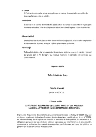 4. Unión
El Policía siempre debe actuar en equipo en el control de multitudes con el fin de
desempeñar con éxito la misión.
5.Disciplina
El policía en el control de multitudes debe actuar acatando un conjunto de reglas para
mantener el orden, a fin de cumplir con las disposiciones legales y constitucionales.
6.Proactividad
En el control de multitudes se debe tener iniciativa,capacidad para hacer o emprender
actividades con agilidad, energía, rapidez y resultados positivos.
7.Liderazgo
Todo policía debe estar en capacidad de conducir, dirigir y asumir el mando y control
del grupo, con el fin de lograr su objetivo mediante la correcta aplicación de sus
conocimientos.
Segunda Sesión
Taller: Estudio de Casos.
QUINTA SEMANA
(05DIC16-10DIC16)
Primera Sesión
ASPECTOS DEL REGLAMENTO DE LA LEY N° 30037, LEY QUE PREVIENE Y
SANCIONA LA VIOLENCIA EN LOS ESPECTÁCULOS DEPORTIVOS.
El presente Reglamento desarrolla las disposiciones contenidas en la Ley N° 30037, Ley que
previene y sancionala violenciaen los espectáculos deportivos, modificada por laLey N° 30271,
en adelante la Ley. Es de aplicación en todo el territorio de la República. Su observancia es
obligatoria por parte de las entidades públicas y privadas que intervienen en la organización,
preparación y realización de espectáculos deportivos profesionales; así como del público en
general que asiste en calidad de espectador.
 