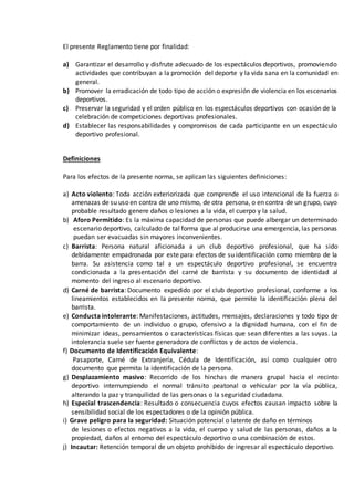 El presente Reglamento tiene por finalidad:
a) Garantizar el desarrollo y disfrute adecuado de los espectáculos deportivos, promoviendo
actividades que contribuyan a la promoción del deporte y la vida sana en la comunidad en
general.
b) Promover la erradicación de todo tipo de acción o expresión de violencia en los escenarios
deportivos.
c) Preservar la seguridad y el orden público en los espectáculos deportivos con ocasión de la
celebración de competiciones deportivas profesionales.
d) Establecer las responsabilidades y compromisos de cada participante en un espectáculo
deportivo profesional.
Definiciones
Para los efectos de la presente norma, se aplican las siguientes definiciones:
a) Acto violento: Toda acción exteriorizada que comprende el uso intencional de la fuerza o
amenazas de su uso en contra de uno mismo, de otra persona, o en contra de un grupo, cuyo
probable resultado genere daños o lesiones a la vida, el cuerpo y la salud.
b) Aforo Permitido: Es la máxima capacidad de personas que puede albergar un determinado
escenario deportivo, calculado de tal forma que al producirse una emergencia, las personas
puedan ser evacuadas sin mayores inconvenientes.
c) Barrista: Persona natural aficionada a un club deportivo profesional, que ha sido
debidamente empadronada por este para efectos de su identificación como miembro de la
barra. Su asistencia como tal a un espectáculo deportivo profesional, se encuentra
condicionada a la presentación del carné de barrista y su documento de identidad al
momento del ingreso al escenario deportivo.
d) Carné de barrista: Documento expedido por el club deportivo profesional, conforme a los
lineamientos establecidos en la presente norma, que permite la identificación plena del
barrista.
e) Conducta intolerante: Manifestaciones, actitudes, mensajes, declaraciones y todo tipo de
comportamiento de un individuo o grupo, ofensivo a la dignidad humana, con el fin de
minimizar ideas, pensamientos o características físicas que sean diferentes a las suyas. La
intolerancia suele ser fuente generadora de conflictos y de actos de violencia.
f) Documento de Identificación Equivalente:
Pasaporte, Carné de Extranjería, Cédula de Identificación, así como cualquier otro
documento que permita la identificación de la persona.
g) Desplazamiento masivo: Recorrido de los hinchas de manera grupal hacia el recinto
deportivo interrumpiendo el normal tránsito peatonal o vehicular por la vía pública,
alterando la paz y tranquilidad de las personas o la seguridad ciudadana.
h) Especial trascendencia: Resultado o consecuencia cuyos efectos causan impacto sobre la
sensibilidad social de los espectadores o de la opinión pública.
i) Grave peligro para la seguridad: Situación potencial o latente de daño en términos
de lesiones o efectos negativos a la vida, el cuerpo y salud de las personas, daños a la
propiedad, daños al entorno del espectáculo deportivo o una combinación de estos.
j) Incautar: Retención temporal de un objeto prohibido de ingresar al espectáculo deportivo.
 