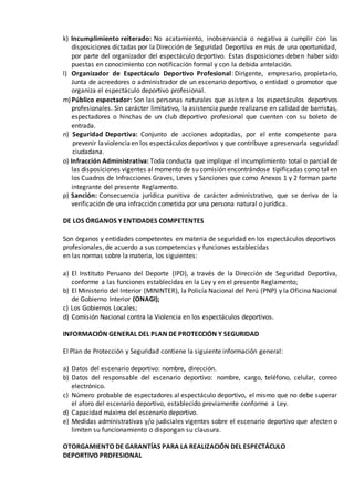 k) Incumplimiento reiterado: No acatamiento, inobservancia o negativa a cumplir con las
disposiciones dictadas por la Dirección de Seguridad Deportiva en más de una oportunidad,
por parte del organizador del espectáculo deportivo. Estas disposiciones deben haber sido
puestas en conocimiento con notificación formal y con la debida antelación.
l) Organizador de Espectáculo Deportivo Profesional: Dirigente, empresario, propietario,
Junta de acreedores o administrador de un escenario deportivo, o entidad o promotor que
organiza el espectáculo deportivo profesional.
m)Público espectador: Son las personas naturales que asisten a los espectáculos deportivos
profesionales. Sin carácter limitativo, la asistencia puede realizarse en calidad de barristas,
espectadores o hinchas de un club deportivo profesional que cuenten con su boleto de
entrada.
n) Seguridad Deportiva: Conjunto de acciones adoptadas, por el ente competente para
prevenir laviolenciaen los espectáculos deportivos y que contribuye apreservarla seguridad
ciudadana.
o) Infracción Administrativa: Toda conducta que implique el incumplimiento total o parcial de
las disposiciones vigentes al momento de su comisión encontrándose tipificadas como tal en
los Cuadros de Infracciones Graves, Leves y Sanciones que como Anexos 1 y 2 forman parte
integrante del presente Reglamento.
p) Sanción: Consecuencia jurídica punitiva de carácter administrativo, que se deriva de la
verificación de una infracción cometida por una persona natural o jurídica.
DE LOS ÓRGANOS Y ENTIDADES COMPETENTES
Son órganos y entidades competentes en materia de seguridad en los espectáculos deportivos
profesionales, de acuerdo a sus competencias y funciones establecidas
en las normas sobre la materia, los siguientes:
a) El Instituto Peruano del Deporte (IPD), a través de la Dirección de Seguridad Deportiva,
conforme a las funciones establecidas en la Ley y en el presente Reglamento;
b) El Ministerio del Interior (MININTER), la Policía Nacional del Perú (PNP) y la Oficina Nacional
de Gobierno Interior (ONAGI);
c) Los Gobiernos Locales;
d) Comisión Nacional contra la Violencia en los espectáculos deportivos.
INFORMACIÓN GENERAL DEL PLAN DE PROTECCIÓN Y SEGURIDAD
El Plan de Protección y Seguridad contiene la siguiente información general:
a) Datos del escenario deportivo: nombre, dirección.
b) Datos del responsable del escenario deportivo: nombre, cargo, teléfono, celular, correo
electrónico.
c) Número probable de espectadores al espectáculo deportivo, el mismo que no debe superar
el aforo del escenario deportivo, establecido previamente conforme a Ley.
d) Capacidad máxima del escenario deportivo.
e) Medidas administrativas y/o judiciales vigentes sobre el escenario deportivo que afecten o
limiten su funcionamiento o dispongan su clausura.
OTORGAMIENTO DE GARANTÍAS PARA LA REALIZACIÓN DEL ESPECTÁCULO
DEPORTIVO PROFESIONAL
 