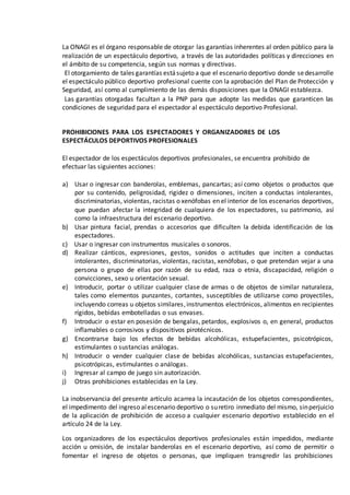 La ONAGI es el órgano responsable de otorgar las garantías inherentes al orden público para la
realización de un espectáculo deportivo, a través de las autoridades políticas y direcciones en
el ámbito de su competencia, según sus normas y directivas.
El otorgamiento de tales garantías estásujeto a que el escenario deportivo donde sedesarrolle
el espectáculo público deportivo profesional cuente con la aprobación del Plan de Protección y
Seguridad, así como al cumplimiento de las demás disposiciones que la ONAGI establezca.
Las garantías otorgadas facultan a la PNP para que adopte las medidas que garanticen las
condiciones de seguridad para el espectador al espectáculo deportivo Profesional.
PROHIBICIONES PARA LOS ESPECTADORES Y ORGANIZADORES DE LOS
ESPECTÁCULOS DEPORTIVOS PROFESIONALES
El espectador de los espectáculos deportivos profesionales, se encuentra prohibido de
efectuar las siguientes acciones:
a) Usar o ingresar con banderolas, emblemas, pancartas; así como objetos o productos que
por su contenido, peligrosidad, rigidez o dimensiones, inciten a conductas intolerantes,
discriminatorias, violentas, racistas o xenófobas en el interior de los escenarios deportivos,
que puedan afectar la integridad de cualquiera de los espectadores, su patrimonio, así
como la infraestructura del escenario deportivo.
b) Usar pintura facial, prendas o accesorios que dificulten la debida identificación de los
espectadores.
c) Usar o ingresar con instrumentos musicales o sonoros.
d) Realizar cánticos, expresiones, gestos, sonidos o actitudes que inciten a conductas
intolerantes, discriminatorias, violentas, racistas, xenófobas, o que pretendan vejar a una
persona o grupo de ellas por razón de su edad, raza o etnia, discapacidad, religión o
convicciones, sexo u orientación sexual.
e) Introducir, portar o utilizar cualquier clase de armas o de objetos de similar naturaleza,
tales como elementos punzantes, cortantes, susceptibles de utilizarse como proyectiles,
incluyendo correas u objetos similares,instrumentos electrónicos, alimentos en recipientes
rígidos, bebidas embotelladas o sus envases.
f) Introducir o estar en posesión de bengalas, petardos, explosivos o, en general, productos
inflamables o corrosivos y dispositivos pirotécnicos.
g) Encontrarse bajo los efectos de bebidas alcohólicas, estupefacientes, psicotrópicos,
estimulantes o sustancias análogas.
h) Introducir o vender cualquier clase de bebidas alcohólicas, sustancias estupefacientes,
psicotrópicas, estimulantes o análogas.
i) Ingresar al campo de juego sin autorización.
j) Otras prohibiciones establecidas en la Ley.
La inobservancia del presente artículo acarrea la incautación de los objetos correspondientes,
el impedimento del ingreso alescenario deportivo o suretiro inmediato del mismo, sinperjuicio
de la aplicación de prohibición de acceso a cualquier escenario deportivo establecido en el
artículo 24 de la Ley.
Los organizadores de los espectáculos deportivos profesionales están impedidos, mediante
acción u omisión, de instalar banderolas en el escenario deportivo, así como de permitir o
fomentar el ingreso de objetos o personas, que impliquen transgredir las prohibiciones
 