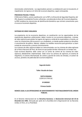 mencionadas anteriormente. Los organizadores prestan su colaboración para la incautación, el
impedimento de ingreso o el retiro del escenario deportivo, según corresponda.
PRESENCIA POLICIAL Y FISCAL
El Ministerio Público, previa coordinación con la PNP y la Dirección de Seguridad Deportiva del
IPD, dispone la cantidad de fiscales suficientes, considerando el aforo del Escenario deportivo.
La PNP establece los mecanismos de identificación biométrica que estimen convenientes para
el acceso al escenario deportivo.
SISTEMAS DE VIDEO VIGILANCIA
Los propietarios de los escenarios deportivos, en coordinación con los organizadores de los
espectáculos deportivos profesionales, deben instalar en sus escenarios deportivos, sistemas
de video vigilancia para grabar los lugares de ingreso y salida de los espectadores al evento, así
como las instalaciones del escenario y sus alrededores, en donde puedan producirse disturbios
o concentración de público. Además, adoptan las medidas necesarias para garantizar su buen
estado de conservación y correcto funcionamiento.
Los sistemas de video vigilancia deben ser interconectados con los sistemas de video vigilancia
de la Policía Nacional del Perú, de forma tal que puedan brindar información en tiempo real.
Cada escenario deportivo debe contar con un centro de control de los sistemas de video
vigilancia, debidamente implementado. Debe incluir las cámaras de vigilancia, el sistema de
megafonía, el sistema informatizado de control y gestión de venta de entradas, el control de
accesos, pantallas de publicidad del escenario deportivo.
Segunda Sesión
Taller: Estudio de Casos
SEXTA SEMANA
(12DIC16-17DIC16)
III UNIDAD
Primera Sesión
MARCO LEGAL A LAS OPERACIONES DE MANTENIMIENTO Y RESTABLECIMIENTO DEL ORDEN
PÚBLICO.
En el Derecho Internacional de los Derechos Humanos, la Declaración Universal del 10 de
Diciembre de 1948, efectuada por parte de la Asamblea de la Organización de las Naciones
Unidas en París, en su Preámbulo
 