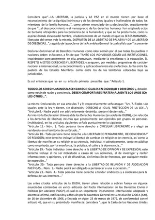 Considera que“…LA LIBERTAD, la justicia y LA PAZ en el mundo tienen por base el
reconocimiento de la dignidad intrínseca y de los derechos iguales e inalienables de todos los
miembros de la familia humana…”, como primer enunciado de su declaración, seguidamente
de que “…el desconocimiento y el menosprecio de los derechos humanos han originado actos
de barbarie ultrajantes para la conciencia de la humanidad; y que se ha proclamado, como la
aspiraciónmás elevadadel hombre, eladvenimiento de un mundo en que los SERESHUMANOS,
liberados del temor y de la miseria, DISFRUTEN DE LA LIBERTAD DE PALABRA Y DE LA LIBERTAD
DECREENCIAS…”,seguido de laproclama de laAsambleaGeneral lacualseñalaque “la presente
Declaración Universal de Derechos Humanos como ideal común por el que todos los pueblos y
naciones deben esforzarse, a fin de que TANTO LOS INDIVIDUOS COMO LAS INSTITUCIONES,
inspirándose constantemente en ella, promuevan, mediante la enseñanza y la educación, EL
RESPETO A ESTOS DERECHOS Y LIBERTADES, y aseguren, por medidas progresivas de carácter
nacional e internacional, su reconocimiento y aplicación universales y efectivos, tanto entre los
pueblos de los Estados Miembros como entre los de los territorios colocados bajo su
jurisdicción.
Es así entonces que ya en su artículo primero prescribe que: “Artículo 1.
TODOS LOS SERES HUMANOS NACEN LIBRES E IGUALES EN DIGNIDAD Y DERECHOS y, dotados
como están de razón y conciencia, DEBEN COMPORTARSE FRATERNALMENTE LOS UNOS CON
LOS OTROS…”.
La misma Declaración, en sus artículos 7 y 9, respectivamente señalan que: “Art. 7.-Todos son
iguales ante la ley y tienen, sin distinción, DERECHO A IGUAL PROTECCIÓN DE LA LEY...”;
“Artículo 9.- Nadie podrá ser arbitrariamente detenido, preso ni desterrado…”
Así mismo la Declaración Universal de los Derechos Humanos (en adelante DUDH), con relación
a los derechos de libertad, mismos que generalmente son ejercidos por grupos de personas
(multitudes), en los artículos siguientes señala puntualmente lo siguiente:
“Artículo 13.- Núm. 1. Toda persona tiene derecho a CIRCULAR LIBREMENTE y a elegir su
residencia en el territorio de un Estado…”
“Artículo 18.- Toda persona tiene derecho a la LIBERTAD DE PENSAMIENTO, DE CONCIENCIA Y
DE RELIGIÓN; este derecho incluye la libertad de cambiar de religión o de creencia, así como la
libertad de manifestar su religión o su creencia, individual y colectivamente, tanto en público
como en privado, por la enseñanza, la práctica, el culto y la observancia…”
“Artículo 19.- Todo individuo tiene derecho a la LIBERTAD DE OPINIÓN Y DE EXPRESIÓN; este
derecho incluye el no ser molestado a causa de sus opiniones, el de investigar y recibir
informaciones y opiniones, y el de difundirlas, sin limitación de fronteras, por cualquier medio
de expresión…”
“Artículo 20.- Toda persona tiene derecho a la LIBERTAD DE REUNIÓN Y DE ASOCIACIÓN
PACÍFICAS... Núm. 1.- Nadie podrá ser obligado a pertenecer a una asociación…”
“Artículo 23.- Núm. 4.- Toda persona tiene derecho a fundar sindicatos y a sindicarse para la
defensa de sus intereses...”
Los antes citados artículos de la DUDH, tienen plena relación y cobran fuerza en algunos
enunciados contenidos en varios artículos del Pacto Internacional de los Derechos Civiles y
Políticos (en adelante PIDCP), el cual es un importante instrumento internacional adoptado y
abierto a lafirma, ratificacióny adhesión por laAsamblea General en suresolución 2200 A (XXI),
de 16 de diciembre de 1966, y Entrada en vigor: 23 de marzo de 1976, de conformidad con el
artículo 49, que en su preámbulo manifiesta: considera “…que la Carta de las Naciones Unidas
 
