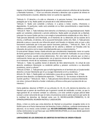impone a los Estados la obligación de promover el respeto universal y efectivo de los derechos
y libertades humanos…”. Ya en sus artículos atinentes a derechos que se ponen de relieve en
una manifestación o reunión, debemos tener en cuenta los siguientes:
“Artículo 6.- El derecho a la vida es inherente a la persona humana. Este derecho estará
protegido por la ley. Nadie podrá ser privado de la vida arbitrariamente.”.
“Artículo 7.- Nadie será sometido a torturas ni a penas o tratos crueles, inhumanos o
degradantes. En particular, nadie será sometido sin su libre consentimiento a experimentos
médicos o científicos.”
“Artículo 9.- Núm. 1. Todo individuo tiene derecho a la libertad y a la seguridad personal. Nadie
podrá ser sometido a detención o prisión arbitrarias. Nadie podrá ser privado de su libertad,
salvo por las causas fijadas por ley y con arreglo al procedimiento establecido en ésta. Núm. 2.
Toda persona detenida será informada, en el momento de su detención, de las razones de la
misma, y notificada, sin demora, de la acusación formulada contra ella. Núm. 3. Toda persona
detenida o presa a causa de una infracción penal será llevada sin demora ante un juez u otro
funcionario autorizado por la ley para ejercer funciones judiciales…”“Artículo 10… Núm. 2. b)
Los menores procesados estarán separados de los adultos y deberán ser llevados ante los
tribunales de justicia con la mayor celeridad posible para su enjuiciamiento…”
En este primer bloque, hemos citado artículos que consideramos importantes tener en cuenta
de forma general para el trato a las personas durante el control de multitudes en caso se haya
empleado la fuerza cuando existan detenciones. Por otro lado los artículos que se citan a
continuación tienen que ver propiamente con el ejercicio mismo de los derechos a la libertad
en el momento mismo de las reuniones o manifestaciones:
“Artículo 1.- Todos los pueblos tienen el derecho de libre determinación. En virtud de este
derecho establecen libremente su condición política y proveen asimismo a su desarrollo
económico, social y cultural.”
“Artículo 12 Núm. 1. Toda persona que se halle legalmente en el territorio de un Estado tendrá
derecho a circular libremente por él y a escoger libremente en él su residencia...”
Artículo 19.- Núm. 1. Nadie podrá ser molestado a causa de sus opiniones. Núm. 2.Toda
persona tiene derecho a la libertad de expresión...”“Artículo 21.- Se reconoce el derecho de
reunión pacífica.” “Artículo 22.- Núm. 1. Toda persona tiene derecho a asociarse libremente
con otras, incluso el derecho a fundar sindicatos y afiliarse a ellos para la protección de sus
intereses…”
Como podemos observar el PIDCP, en sus artículos 12, 19, 21 y 22, declara los derechos a la
libertad qué se ponen de manifiesto por lo general cuando de multitudes se trata, ya que la
regla general de un reclamo siempre es colectivo, y en este sentido el grupo policial debe
conocer y estar consciente de que en tales circunstancias está en pleno ejercicio por parte de
la multitud los derechos de libertad como son: EL DECIRCULACIÓN (TRÁNSITO), EL DE
OPINIÓN,EXPRESIÓN, REUNIÓN PACÍFICA; Y,ASOCIACIÓN.
Ahora, si bien es cierto que estos derechos de libertad se encuentran recogidos tanto en la
DUDH como en el Pacto Internacional de Derechos Civiles y Políticos, conforme terminamos de
observar, no es menos cierto también que NO SON DERECHOS ABSOLUTOS sino que tienen
ciertas restricciones lo cual hace que sean DERECHOS RELATIVOS, es en esas donde aparecerá
la frase “ORDEN PÚBLICO”.
LIMITACIONES DE LOS DERECHOS DE LIBERTAD EN MATERIA DE ORDEN PÚBLICO
 
