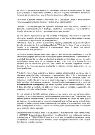 Así mismo lo que se ordena veces en las operaciones policiales de mantenimiento del orden
público, respecto al respeto de los DDHH no es adecuado ya que los instrumentos de derechos
humanos, ponen restricciones a su declaración de derechos y libertades.
Lo dicho en el párrafo anterior se fundamenta en la Declaración Universal de los derechos
Humanos, cuyos enunciados citaremos y analizaremos a continuación:
“Artículo 12.- Nadie será objeto de injerencias arbitrarias en su vida privada, su familia, su
domicilio o su correspondencia, ni de ataques a su honra o a su reputación. Toda persona tiene
derecho a la protección de la ley contra tales injerencias o ataques.”
En este artículo implícitamente se está poniendo restricciones a la libertad de expresión,
información u opinión, a fin de que en ese ejercicio no se interfiera la vida privada o se ataque
la buena honra o reputación de las demás personas.
“Artículo 16.- Núm. 3. La familia es el elemento natural y fundamental de la sociedad y tiene
derecho a la protección de la sociedad y del Estado.” “Artículo 17.- Núm. 1. Toda persona tiene
derecho a la propiedad, individual y colectivamente. Núm. 2. Nadie será privado
arbitrariamente de su propiedad.”
Los dos artículos precedentes tienen plena vigencia y aplicación como cuando se da el caso de
una invasión y elgrupo policialasistealdesalojode quienes arbitrariamente sehan tomado una
propiedad, despojando con ello a una familia o familias de sus viviendas o terrenos los cuales
generalmente forman parte de sus proyectos de vida, es en razón de la defensa de estos
derechos que los funcionarios policiales, previa orden de autoridad competente asisten a
desalojar a los invasores quienes empleando la violencia intentan posesionarse de un
determinado lugar.
Artículo 29.- núm. 1. Toda persona tiene deberes respecto a la comunidad, puesto que sólo en
ella puede desarrollar libre y plenamente su personalidad. Núm. 2. En el ejercicio de sus
derechos y en el disfrute de sus libertades, toda persona estará solamente sujeta a las
limitaciones establecidas por la ley con el único fin de asegurar el reconocimiento y el respeto
de los derechos y libertades de los demás, y de satisfacer las justas exigencias de la moral, del
mantenimiento del orden público y del bienestar general en una sociedad democrática. Núm.
3. Estos derechos y libertades no podrán en ningún caso ser ejercidos en oposición a los
propósitos y principios de las Naciones Unidas.
En este artículo de la DUDH podemos analizar, en su numeral uno, que así como otorga
derechos a lo largo de su contenido, también se detiene para expresar que “Toda persona tiene
deberes respecto a la comunidad…”, esto ayuda en el momento del control del orden público
por cuanto, a las personas que se encuentran integrando una multitud que va teniendo tintes
de violencia, se las puede recordar este enunciado que implica su responsabilidad frente a los
daños que sepuedan ocasionara causade sus acciones,como los daños causados a las personas
y a la propiedad pública y privada.
En el numeral dos del artículo 29 de la DUDH, realiza la más importante aclaración respecto a
la LIMITACIÓN de su declaración de derechos, y es justamente en este texto donde menciona
especialmente al “ORDEN PÚBLICO” junto a la moral y en pro del bienestar general en una
sociedad que sepodrá restringir los derechos, aunque no especificaclaramente cuáles son esos
derechos que se deben restringir.
 