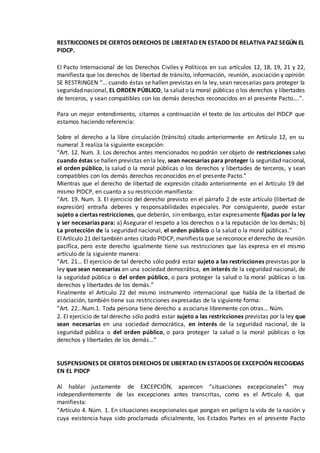 RESTRICCIONES DE CIERTOS DERECHOS DE LIBERTAD EN ESTADO DE RELATIVA PAZ SEGÚN EL
PIDCP.
El Pacto Internacional de los Derechos Civiles y Políticos en sus artículos 12, 18, 19, 21 y 22,
manifiesta que los derechos de libertad de tránsito, información, reunión, asociación y opinión
SE RESTRINGEN “… cuando éstas se hallen previstas en la ley, sean necesarias para proteger la
seguridad nacional, EL ORDEN PÚBLICO, la salud o la moral públicas o los derechos y libertades
de terceros, y sean compatibles con los demás derechos reconocidos en el presente Pacto….”.
Para un mejor entendimiento, citamos a continuación el texto de los artículos del PIDCP que
estamos haciendo referencia:
Sobre el derecho a la libre circulación (tránsito) citado anteriormente en Artículo 12, en su
numeral 3 realiza la siguiente excepción:
“Art. 12. Num. 3. Los derechos antes mencionados no podrán ser objeto de restricciones salvo
cuando éstas se hallen previstas en la ley, sean necesarias para proteger la seguridad nacional,
el orden público, la salud o la moral públicas o los derechos y libertades de terceros, y sean
compatibles con los demás derechos reconocidos en el presente Pacto.”
Mientras que el derecho de libertad de expresión citado anteriormente en el Artículo 19 del
mismo PIDCP, en cuanto a su restricción manifiesta:
“Art. 19. Num. 3. El ejercicio del derecho previsto en el párrafo 2 de este artículo (libertad de
expresión) entraña deberes y responsabilidades especiales. Por consiguiente, puede estar
sujeto a ciertas restricciones, que deberán, sin embargo, estar expresamente fijadas por la ley
y ser necesarias para: a) Asegurar el respeto a los derechos o a la reputación de los demás; b)
La protección de la seguridad nacional, el orden público o la salud o la moral públicas.”
ElArtículo 21 del también antes citado PIDCP, manifiestaque sereconoce elderecho de reunión
pacífica, pero este derecho igualmente tiene sus restricciones que las expresa en el mismo
artículo de la siguiente manera:
“Art. 21… El ejercicio de tal derecho sólo podrá estar sujeto a las restricciones previstas por la
ley que sean necesarias en una sociedad democrática, en interés de la seguridad nacional, de
la seguridad pública o del orden público, o para proteger la salud o la moral públicas o los
derechos y libertades de los demás.”
Finalmente el Artículo 22 del mismo instrumento internacional que habla de la libertad de
asociación, también tiene sus restricciones expresadas de la siguiente forma:
“Art. 22…Num.1. Toda persona tiene derecho a asociarse libremente con otras… Núm.
2. El ejercicio de tal derecho sólo podrá estar sujeto a las restricciones previstas por la ley que
sean necesarias en una sociedad democrática, en interés de la seguridad nacional, de la
seguridad pública o del orden público, o para proteger la salud o la moral públicas o los
derechos y libertades de los demás…”
SUSPENSIONES DE CIERTOS DERECHOS DE LIBERTAD EN ESTADOS DE EXCEPCIÓN RECOGIDAS
EN EL PIDCP
Al hablar justamente de EXCEPCIÓN, aparecen “situaciones excepcionales” muy
independientemente de las excepciones antes transcritas, como es el Artículo 4, que
manifiesta:
“Artículo 4. Núm. 1. En situaciones excepcionales que pongan en peligro la vida de la nación y
cuya existencia haya sido proclamada oficialmente, los Estados Partes en el presente Pacto
 