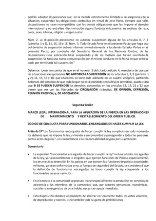 podrán adoptar disposiciones que, en la medida estrictamente limitada a las exigencias de la
situación, suspendan las obligaciones contraídas en virtud de este Pacto, siempre que tales
disposiciones no sean incompatibles con las demás obligaciones que les impone el derecho
internacional y no entrañen discriminación alguna fundada únicamente en motivos de raza,
color, sexo, idioma, religión u origen social.
Núm. 2. La disposición precedente no autoriza suspensión alguna de los artículos 6, 7, 8
(párrafos 1 y 2), 11, 15, 16 y 18. Núm. 3. Todo Estado Parte en el presente Pacto que haga uso
del derecho de suspensión deberá informar inmediatamente a los demás Estados Partes en el
presente Pacto, por conducto del Secretario General de las Naciones Unidas, de las
disposiciones cuya aplicación haya suspendido y de los motivos que hayan suscitado la
suspensión. Se hará una nueva comunicación por elmismo conducto en lafecha en que se haya
dado por terminada tal suspensión.”
Debemos tomar en cuenta de que en el numeral 2 del citado artículo 4, menciona de que por
las situaciones excepcionales NO AUTORIZA LA SUSPENSIÓN de los artículos 6, 7, 8 (párrafos 1
y 2), 11, 15, 16 y 18, que citaremos su texto más adelante en un cuadro sinóptico, partiendo
entonces del principio de que todo lo que no estáprohibido (en laley) es permitido, queda claro
que SI SE PUEDEN SUSPENDER los derechos contenidos en los artículos 12, 19, 21 y 22 que
tienen que ver con las libertades de CIRCULACIÓN (tránsito), DE OPINIÓN, EXPRESIÓN,
REUNIÓN PACÍFICA; y, DE ASOCIACIÓN.
Segunda Sesión
MARCO LEGAL INTERNACIONAL PARA LA APLICACIÓN DE LA FUERZA EN LAS OPERACIONES
DE MANTENIMIENTO Y RESTABLECIMIENTO DEL ORDEN PÚBLICO.
CODIGO DE CONDUCTA PARA FUNCIONARIOS, ENCARGADOS DE HACER CUMPLIR LA LEY.
Artículo 1º“Los funcionarios encargados de hacer cumplir la ley cumplirán en todo momento
los deberes que les impone la ley, sirviendo a su comunidad y protegiendo a todas las personas
contra actos ilegales”, en concordancia a la responsabilidad exigida por su profesión.
Comentario
• La expresión “funcionarios encargados de hacer cumplir la ley” incluye a todos los agentes
de la ley, ya sean nombrados o elegidos, que ejercen funciones de Policía, especialmente,
las de arresto o detención En los países en que ejercen las funciones de policía autoridades
militares, ya sean uniformadas o no, o fuerzas de seguridad del Estado, se considerará que
la definición de funcionarios encargados de hacer cumplir la ley comprende a los
funcionarios de esos servicios.
• En el servicio a la comunidad se procura incluir especialmente la prestación de servicios de
asistencia a los miembros de la comunidad que, por razones personales, económicas,
sociales o emergencias de otra índole, necesitan ayuda inmediata.
• Esta disposición obedece al propósito de abarcar no solamente todos los actos violentos,
de depredación y nocivos, sino también toda la gama de prohibiciones
 