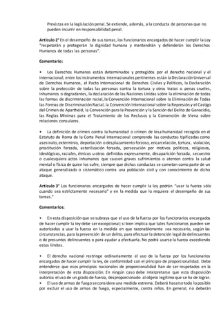 Previstas en la legislación penal. Se extiende, además, a la conducta de personas que no
pueden incurrir en responsabilidad penal.
Artículo 2° En el desempeño de sus tareas, los funcionarios encargados de hacer cumplir la Ley
“respetarán y protegerán la dignidad humana y mantendrán y defenderán los Derechos
Humanos de todas las personas”.
Comentario:
• Los Derechos Humanos están determinados y protegidos por el derecho nacional y el
internacional; entre los instrumentos internacionales pertinentes están laDeclaraciónUniversal
de Derechos Humanos, el Pacto Internacional de Derechos Civiles y Políticos, la Declaración
sobre la protección de todas las personas contra la tortura y otros tratos o penas crueles,
inhumanos o degradantes, la declaración de las Naciones Unidas sobre la eliminación de todas
las formas de discriminación racial, la Convención Internacional sobre la Eliminación de Todas
las Formas de Discriminación Racial, la Convención Internacional sobre la Represión y el Castigo
del Crimen de Apartheid, la Convención para la Prevención y la Sanción del Delito de Genocidio,
las Reglas Mínimas para el Tratamiento de los Reclusos y la Convención de Viena sobre
relaciones consulares.
• La definición de crimen contra la humanidad o crimen de lesa humanidad recogida en el
Estatuto de Roma de la Corte Penal Internacional comprende las conductas tipificadas como
asesinato,exterminio, deportación o desplazamiento forzoso, encarcelación, tortura, violación,
prostitución forzada, esterilización forzada, persecución por motivos políticos, religiosos,
ideológicos, raciales, étnicos u otros definidos expresamente, desaparición forzada, secuestro
o cualesquiera actos inhumanos que causen graves sufrimientos o atenten contra la salud
mental o física de quien los sufre, siempre que dichas conductas se cometan como parte de un
ataque generalizado o sistemático contra una población civil y con conocimiento de dicho
ataque.
Artículo 3° Los funcionarios encargados de hacer cumplir la ley podrán “usar la fuerza sólo
cuando sea estrictamente necesario” y en la medida que lo requiera el desempeño de sus
tareas.”
Comentarios:
• En esta disposición que se subraya que el uso de la fuerza por los funcionarios encargados
de hacer cumplir la ley debe ser excepcional; si bien implica que tales funcionarios pueden ser
autorizados a usar la fuerza en la medida en que razonablemente sea necesario, según las
circunstancias,para laprevención de un delito, para efectuar la detención legalde delincuentes
o de presuntos delincuentes o para ayudar a efectuarla. No podrá usarse la fuerza excediendo
estos límites.
• El derecho nacional restringe ordinariamente el uso de la fuerza por los funcionarios
encargados de hacer cumplir la ley, de conformidad con el principio de proporcionalidad. Debe
entenderse que esos principios nacionales de proporcionalidad han de ser respetados en la
interpretación de esta disposición. En ningún caso debe interpretarse que esta disposición
autoriza el uso de un grado de fuerza, desproporcionado al objeto legítimo que se ha de lograr.
• El uso de armas de fuego seconsidera una medida extrema. Deberá hacersetodo lo posible
por excluir el uso de armas de fuego, especialmente, contra niños. En general, no deberán
 