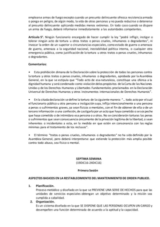 emplearse armas de fuego excepto cuando un presunto delincuente ofrezca resistenciaarmada
o ponga en peligro, de algún modo, la vida de otras personas y no pueda reducirse o detenerse
al presunto delincuente aplicando medidas menos extremas. En todo caso cuando se dispare
un arma de fuego, deberá informarse inmediatamente a las autoridades competentes.
Artículo 5°. Ningún funcionario encargado de hacer cumplir la ley “podrá infligir, instigar o
tolerar ningún acto de tortura u otros tratos o penas crueles, inhumanos o degradantes”, ni
invocar la orden de un superior o circunstancias especiales, como estado de guerra o amenaza
de guerra, amenaza a la seguridad nacional, inestabilidad política interna, o cualquier otra
emergencia pública, como justificación de la tortura u otros tratos o penas crueles, inhumanas
o degradantes.
Comentarios:
• Esta prohibición dimana de la Declaración sobre la protección de todas las personas contra
la tortura y otros tratos o penas crueles, inhumanos o degradantes, aprobada por la Asamblea
General, en la que se estipula que “Todo acto de esa naturaleza, constituye una ofensa a la
dignidad humana y serácondenado como violación delos propósitos de laCarta de las Naciones
Unidas y de los Derechos Humanos y Libertades Fundamentales proclamados en la Declaración
Universal de Derechos Humanos y otros instrumentos internacionales de Derechos Humanos”.
• En la citadadeclaración sedefine la tortura de lasiguiente manera: “… todo acto por elcual
el funcionario público u otra persona a instigación suya, inflija intencionalmente a una persona
a penas o sufrimientos graves, ya sean físicos o mentales, con el fin de obtener de ella o de un
tercero información o una confesión, de castigarlapor un acto que haya cometido o sesospeche
que haya cometido o de intimidara esa persona o a otras. No se considerarán torturas las penas
o sufrimientos que sean consecuencia únicamente de la privación legítima de la libertad, o sean
inherentes o incidentales a esta, en la medida en que estén en consonancia con las reglas
mínimas para el tratamiento de los reclusos”.
• El término “tratos o penas crueles, inhumanos o degradantes” no ha sido definido por la
Asamblea General, pero deberá interpretarse que extiende la protección más amplia posible
contra todo abuso, sea físico o mental.
SEPTIMA SEMANA
(19DIC16-24DIC16)
Primera Sesión
ASPECTOS BASICOS EN LA RESTABLECIMIENTO DEL MANTENIMIENTO DE ORDEN PUBLICO.
1. Planificación.
Proceso metódico y diseñado en la que se PREVIENE UNA SERIE DE HECHOS para que las
unidades de servicios especiales obtengan un objetivo determinado y la misión sea
cumplida a cabalidad.
2. Organización.
Es un sistema diseñado en la que SE DISPONE QUE LAS PERSONAS OCUPEN UN CARGO y
desempeñen una función determinada de acuerdo a la aptitud y la capacidad.
 