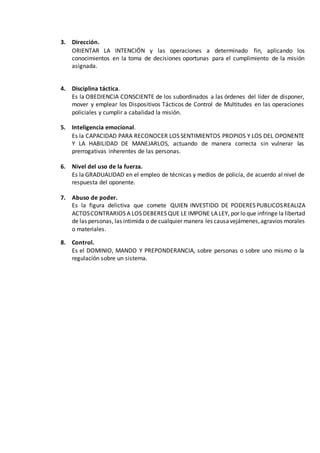 3. Dirección.
ORIENTAR LA INTENCIÓN y las operaciones a determinado fin, aplicando los
conocimientos en la toma de decisiones oportunas para el cumplimiento de la misión
asignada.
4. Disciplina táctica.
Es la OBEDIENCIA CONSCIENTE de los subordinados a las órdenes del líder de disponer,
mover y emplear los Dispositivos Tácticos de Control de Multitudes en las operaciones
policiales y cumplir a cabalidad la misión.
5. Inteligencia emocional.
Es la CAPACIDAD PARA RECONOCER LOS SENTIMIENTOS PROPIOS Y LOS DEL OPONENTE
Y LA HABILIDAD DE MANEJARLOS, actuando de manera correcta sin vulnerar las
prerrogativas inherentes de las personas.
6. Nivel del uso de la fuerza.
Es la GRADUALIDAD en el empleo de técnicas y medios de policía, de acuerdo al nivel de
respuesta del oponente.
7. Abuso de poder.
Es la figura delictiva que comete QUIEN INVESTIDO DE PODERES PUBLICOSREALIZA
ACTOSCONTRARIOS A LOS DEBERES QUE LE IMPONE LA LEY, por lo que infringe la libertad
de las personas, las intimida o de cualquier manera les causavejámenes,agravios morales
o materiales.
8. Control.
Es el DOMINIO, MANDO Y PREPONDERANCIA, sobre personas o sobre uno mismo o la
regulación sobre un sistema.
 