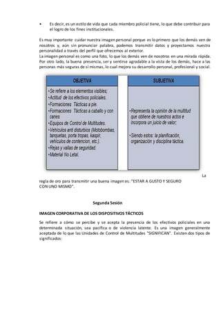 • Es decir, es un estilo de vida que cada miembro policial tiene, lo que debe contribuir para
el logro de los fines institucionales.
Es muy importante cuidar nuestra imagen personal porque es lo primero que los demás ven de
nosotros y, aún sin pronunciar palabra, podemos transmitir datos y proyectamos nuestra
personalidad a través del perfil que ofrecemos al exterior.
La imagen personal es como una foto, lo que los demás ven de nosotros en una mirada rápida.
Por otro lado, la buena presencia, ser y sentirse agradable a la vista de los demás, hace a las
personas más seguras de sí mismas, lo cual mejora su desarrollo personal, profesional y social.
La
regla de oro para transmitir una buena imagen es: “ESTAR A GUSTO Y SEGURO
CON UNO MISMO”.
Segunda Sesión
IMAGEN CORPORATIVA DE LOS DISPOSITIVOS TÁCTICOS
Se refiere a cómo se percibe y se acepta la presencia de los efectivos policiales en una
determinada situación, sea pacífica o de violencia latente. Es una imagen generalmente
aceptada de lo que las Unidades de Control de Multitudes "SIGNIFICAN". Existen dos tipos de
significados:
 