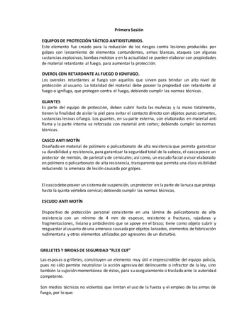 Primera Sesión
EQUIPOS DE PROTECCIÓN TÁCTICO ANTIDISTURBIOS.
Este elemento fue creado para la reducción de los riesgos contra lesiones producidas por
golpes con lanzamiento de elementos contundentes, armas blancas, ataques con algunas
sustancias explosivas, bombas molotov y en la actualidad se pueden elaborar con propiedades
de material retardante al fuego, para aumentar la protección.
OVEROL CON RETARDANTE AL FUEGO O IGNIFUGO.
Los overoles retardantes al fuego son aquellos que sirven para brindar un alto nivel de
protección al usuario. La totalidad del material debe poseer la propiedad con retardante al
fuego o ignífuga, que protegen contra el fuego, debiendo cumplir las normas técnicas.
GUANTES
Es parte del equipo de protección, deben cubrir hasta las muñecas y la mano totalmente,
tienen la finalidad de aislar la piel para evitar el contacto directo con objetos punzo cortantes,
sustancias lesivas o fuego. Los guantes, en su parte externa, son elaborados en material anti
flama y la parte interna va reforzada con material anti cortes; debiendo cumplir las normas
técnicas.
CASCO ANTI MOTÍN
Diseñado en material de polímero o policarbonato de alta resistencia que permita garantizar
su durabilidad y resistencia, para garantizar la seguridad total de la cabeza, el casco posee un
protector de mentón, de parietal y de cervicales; así como, un escudo facial o visor elaborado
en polímero o policarbonato de alta resistencia, transparente que permita una clara visibilidad
reduciendo la amenaza de lesión causada por golpes.
El cascodebe poseer un sistemade suspensión, un protector en laparte de lanuca que proteja
hasta la quinta vértebra cervical; debiendo cumplir las normas técnicas.
ESCUDO ANTI MOTÍN
Dispositivo de protección personal consistente en una lámina de policarbonato de alta
resistencia con un mínimo de 4 mm de espesor, resistente a fracturas, rajaduras y
fragmentaciones, liviano y ambidiestro que se apoye en el brazo; tiene como objeto cubrir y
resguardar alusuario de una amenaza causadapor objetos lanzados, elementos de fabricación
rudimentaria y otros elementos utilizados por agresores de un disturbio.
GRILLETES Y BRIDAS DE SEGURIDAD “FLEX CUF”
Las esposas o grilletes, constituyen un elemento muy útil e imprescindible del equipo policía,
pues no sólo permite neutralizar la acción agresiva del delincuente o infractor de la ley, sino
también la sujeción momentánea de éstos, para su aseguramiento o traslado ante la autoridad
competente.
Son medios técnicos no violentos que limitan el uso de la fuerza y el empleo de las armas de
fuego, por lo que:
 
