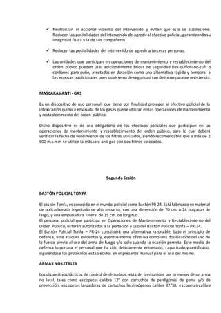  Neutralizan el accionar violento del intervenido y evitan que éste se autolesione.
Reducen las posibilidades del intervenido de agredir al efectivo policial, garantizando su
integridad física y la de sus compañeros.
 Reducen las posibilidades del intervenido de agredir a terceras personas.
 Las unidades que participan en operaciones de mantenimiento y restablecimiento del
orden púbico pueden usar adicionalmente bridas de seguridad flex-cuffohand-cuff o
cordones para puño, afectados en dotación como una alternativa rápida y temporal a
las esposas tradicionales pues su sistema de seguridad son de incomparable resistencia.
MASCARAS ANTI - GAS
Es un dispositivo de uso personal, que tiene por finalidad proteger al efectivo policial de la
intoxicación química emanada de los gases quese utilizan en las operaciones de mantenimiento
y restablecimiento del orden público.
Dicho dispositivo es de uso obligatorio de los efectivos policiales que participan en las
operaciones de mantenimiento y restablecimiento del orden púbico, para lo cual deberá
verificar la fecha de vencimiento de los filtros utilizados, siendo recomendable que a más de 2
500 m.s.n.m se utilice la máscara anti gas con dos filtros colocados.
Segunda Sesión
BASTÓN POLICIAL TONFA
Elbastón Tonfa, es conocido en elmundo policialcomo bastón PR 24. Estáfabricado en material
de policarbonato inyectado de alto impacto, con una dimensión de 70 cm. o 24 pulgadas de
largo, y una empuñadura lateral de 15 cm. de longitud.
El personal policial que participa en Operaciones de Mantenimiento y Restablecimiento del
Orden Publico, estarán autorizados a la portación y uso del Bastón Policial Tonfa – PR-24.
El Bastón Policial Tonfa – PR-24 constituirá una alternativa razonable, bajo el principio de
defensa, ante ataques evidentes y, eventualmente ofensiva como una dosificación del uso de
la fuerza previa al uso del arma de fuego y/o solo cuando la ocasión permita. Este medio de
defensa lo portara el personal que ha sido debidamente entrenado, capacitado y certificado,
siguiéndose los protocolos establecidos en el presente manual para el uso del mismo.
ARMAS NO LETALES
Los dispositivos tácticos de control de disturbios, estarán premunidos por lo menos de un arma
no letal, tales como escopetas calibre 12” con cartuchos de perdigones de goma y/o de
proyección, escopetas lanzadoras de cartuchos lacrimógenos calibre 37/38, escopetas calibre
 