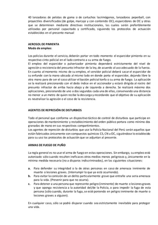 40 lanzadoras de pelotas de goma o de cartuchos lacrimógenos, lanzadoras peperball, con
proyectiles diversificados (de golpe, marcaje y con contenido OC), esparcidores de OC y otras
que se determinen mediante directivas institucionales, las cuales serán preferiblemente
utilizadas por personal capacitado y certificado, siguiendo los protocolos de actuación
establecidos en el presente manual
AEROSOL DE PIMIENTA
Modo de empleo:
Los policías durante el servicio, deberán portar en todo momento el esparcidor pimienta en su
respectivo cinto policial en el lado contrario a su arma de fuego.
El empleo del esparcidor o pulverizador pimienta dependerá estrictamente del nivel de
agresión o resistencia del presunto infractor de la ley, de acuerdo al uso adecuado de la fuerza.
En cuanto al momento mismo de su empleo, el servidor policial deberá sacar el esparcidor de
su enfunde con la mano ubicada al mismo lado en donde porta el esparcidor, dejando libre la
otra mano para de ser el caso utilizar el bastón policial tonfa o su arma de fuego. La aplicación
se la realizará presionando con el dedo índice en el accionador y estará dirigida al rostro del
presunto infractor de arriba hacia abajo y de izquierda a derecha. Se realizará máximo dos
aplicaciones, presionando de uno a dos segundos cada una de ellas, conservando una distancia
no menor a un metro de quien recibe la descarga y recordando que el objetivo de su aplicación
es neutralizar la agresión o el cese de la resistencia.
AGENTES DE REPRESIÓN DE DISTURBIOS
Todo el personal que conforma un dispositivo táctico de control de disturbios que participe en
operaciones de mantenimiento y restablecimiento del orden público portara como mínimo dos
granadas de mano en sus respectivos compartimientos.
Los agentes de represión de disturbios que use la Policía Nacional del Perú serán aquellos que
están fabricados únicamente con compuestos químicos CS, CN u OC, siguiéndose lo establecido
para su uso los protocolos de actuación que se adjuntan al presente.
ARMAS DE FUEGO DE PUÑO
La regla general es no usar el arma de fuego en estas operaciones. Sin embargo, su empleo está
autorizado sólo cuando resulten ineficaces otros medios menos peligrosos y, únicamente en la
mínima medida necesaria (no a disparos indiscriminados), en las siguientes situaciones:
a. Para defender su integridad o la de otras personas en caso de amenaza inminente de
muerte o lesiones graves. (Interrumpir lo que ya está ocurriendo).
b. Para evitar la comisión de un delito particularmente grave que entrañe una seria amenaza
para la vida. (Prevenir para que no ocurra).
c. Para detener a una persona que represente peligro (inminente) de muerte o lesiones graves
y que oponga resistencia a la autoridad del/de la Policía, o para impedir la fuga de esta
persona (sólo cuando, durante la fuga, se esté poniendo en peligro inminente de muerte o
lesiones graves a alguien).
En cualquier caso, sólo se podrá disparar cuando sea estrictamente inevitable para proteger
una vida.
 