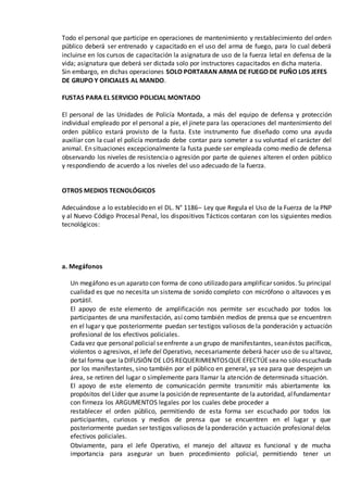 Todo el personal que participe en operaciones de mantenimiento y restablecimiento del orden
público deberá ser entrenado y capacitado en el uso del arma de fuego, para lo cual deberá
incluirse en los cursos de capacitación la asignatura de uso de la fuerza letal en defensa de la
vida; asignatura que deberá ser dictada solo por instructores capacitados en dicha materia.
Sin embargo, en dichas operaciones SOLO PORTARAN ARMA DE FUEGO DE PUÑO LOS JEFES
DE GRUPO Y OFICIALES AL MANDO.
FUSTAS PARA EL SERVICIO POLICIAL MONTADO
El personal de las Unidades de Policía Montada, a más del equipo de defensa y protección
individual empleado por el personal a pie, el jinete para las operaciones del mantenimiento del
orden público estará provisto de la fusta. Este instrumento fue diseñado como una ayuda
auxiliar con la cual el policía montado debe contar para someter a su voluntad el carácter del
animal. En situaciones excepcionalmente la fusta puede ser empleada como medio de defensa
observando los niveles de resistencia o agresión por parte de quienes alteren el orden público
y respondiendo de acuerdo a los niveles del uso adecuado de la fuerza.
OTROS MEDIOS TECNOLÓGICOS
Adecuándose a lo establecido en el DL. N° 1186– Ley que Regula el Uso de la Fuerza de la PNP
y al Nuevo Código Procesal Penal, los dispositivos Tácticos contaran con los siguientes medios
tecnológicos:
a. Megáfonos
Un megáfono es un aparato con forma de cono utilizado para amplificar sonidos. Su principal
cualidad es que no necesita un sistema de sonido completo con micrófono o altavoces y es
portátil.
El apoyo de este elemento de amplificación nos permite ser escuchado por todos los
participantes de una manifestación, así como también medios de prensa que se encuentren
en el lugar y que posteriormente puedan ser testigos valiosos de la ponderación y actuación
profesional de los efectivos policiales.
Cadavez que personal policial seenfrente a un grupo de manifestantes, seanéstos pacíficos,
violentos o agresivos, el Jefe del Operativo, necesariamente deberá hacer uso de su altavoz,
de tal forma que laDIFUSIÓN DE LOS REQUERIMIENTOSQUE EFECTÚEseano sólo escuchada
por los manifestantes, sino también por el público en general, ya sea para que despejen un
área, se retiren del lugar o simplemente para llamar la atención de determinada situación.
El apoyo de este elemento de comunicación permite transmitir más abiertamente los
propósitos del Líder que asume la posición de representante de la autoridad, alfundamentar
con firmeza los ARGUMENTOS legales por los cuales debe proceder a
restablecer el orden público, permitiendo de esta forma ser escuchado por todos los
participantes, curiosos y medios de prensa que se encuentren en el lugar y que
posteriormente puedan ser testigos valiosos de laponderación y actuación profesional delos
efectivos policiales.
Obviamente, para el Jefe Operativo, el manejo del altavoz es funcional y de mucha
importancia para asegurar un buen procedimiento policial, permitiendo tener un
 
