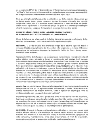 en su resolución 34/169 del 17 de diciembre de 1979; normas internacionales conocidas como
“softlaw” o “instrumentos jurídicos de carácter no vinculante que, sinembargo, aspiranainfluir
en la legislación vinculante indicando un camino al que se aspira llegar”
Dado que el empleo de la fuerza contra la población es una de las medidas más extremas que
un Estado puede tomar, existen numerosas normas destinadas a limitarlo. Una cuestión
subyacente a todas ellas es la definición de uso adecuado de la fuerza en la que los agentes
deben evaluar rápidamente la naturaleza del peligro y el grado de la amenaza planteada para
elegir la manera más apropiada de neutralizarlo causando el menor daño posible
PRINCIPIOS BÁSICOS PARA EL USO DE LA FUERZA EN LAS OPERACIONES
DE MANTENIMIENTO Y RESTABLECIMIENTO DEL ORDEN PÚBLICO.
El uso de la fuerza por el personal de la Policía Nacional se sustenta en el respeto de los
derechos fundamentales y en la concurrencia de los siguientes principios:
LEGALIDAD.- El uso de la fuerza debe orientarse al logro de un objetivo legal. Los medios y
métodos utilizados en cumplimiento del deber deben estar amparados en el marco del Derecho
Internacional de los Derechos Humanos, la Constitución Política del Perú, y demás normas
nacionales sobre la materia.
Comentario: El Uso de la fuerza en las operaciones de mantenimiento y restablecimiento del
orden público estará orientado a lograr el cumplimiento del objetivo legal buscado,
imponiéndose el principio de autoridad mediante laneutralización de amenazas que seresistan
a acatar las disposiciones hechas por la policía, con amenazas graves o intentos de contacto
físico que involucren riesgos a la salubridad pública, la seguridad pública y/o la integridad física
del policía o de terceros. En todo caso, su uso se da solo cuando el objetivo legal buscado
(motivación o fundamento de la intervención policial) esté basado en el marco legal (normas
vigentes) Las armas, municiones y otros medios de policías, serán utilizados en las operaciones
de mantenimiento y restablecimiento del orden publico siguiendo estrictamente los protocolos
de intervención que se establecen en el presente manual, adaptándose y modificándose según
las circunstancias que se presenten; los cuales serán revisados y modificados anualmente de
considerarse necesario por el Estado Mayor General de la PNP.
Anneke Osse nos manifiesta que “El uso de la fuerza por la policía es legítimo cuando se ciñe a
la legislación nacional y a las reglamentaciones policiales que, a su vez, Deben respetar las
normas internacionales de derechos humanos. Tanto el objetivo que se persigue como los
medios empleados para conseguirlo deben ser legítimos”.
El Decreto Legislativo No 1186, indica que desde el punto de vista policial tiene dos acepciones,
la primera considera que los medios y los métodos que el servidor policial emplee deben estar
de acuerdo con las normas nacionales e internacionales y la segunda acepción cuando exista un
objetivo legal buscado por el servidor o servidora policial debe estar basado en el marco legal.
Termina indicando que la ley protege el resultado pretendido por el policía.
NECESIDAD.- El uso de la fuerza en el cumplimiento del deber es necesario, cuando otros
medios resulten ineficaces o no garanticen de ninguna manera el logro del objetivo legal
buscado. Para determinar el nivel de fuerza a usar, de manera diferenciada y progresiva, se
debe considerar, razonablemente, entre otras circunstancias, el nivel de cooperación,
resistencia o agresión de la persona intervenida y las condiciones del entorno.
 