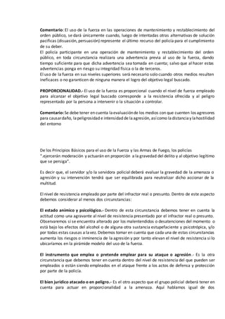 Comentario: El uso de la fuerza en las operaciones de mantenimiento y restablecimiento del
orden público, se dará únicamente cuando, luego de intentadas otras alternativas de solución
pacificas (disuasión, persuasión) represente el último recurso del policía para el cumplimiento
de su deber.
El policía participante en una operación de mantenimiento y restablecimiento del orden
público, en toda circunstancia realizara una advertencia previa al uso de la fuerza, dando
tiempo suficiente para que dicha advertencia sea tomada en cuenta; salvo que al hacer estas
advertencias ponga en riesgo su integridad física o la de terceros.
El uso de la fuerza en sus niveles superiores será necesario solo cuando otros medios resulten
ineficaces o no garanticen de ninguna manera el logro del objetivo legal buscado.
PROPORCIONALIDAD.- El uso de la fuerza es proporcional cuando el nivel de fuerza empleado
para alcanzar el objetivo legal buscado corresponde a la resistencia ofrecida y al peligro
representado por la persona a intervenir o la situación a controlar.
Comentario:Se debe tener en cuenta laevaluaciónde los medios con que cuenten los agresores
para causardaño, lapeligrosidad e intensidad de laagresión, asícomo ladistanciay lahostilidad
del entorno
De los Principios Básicos para el uso de la Fuerza y las Armas de Fuego, los policías
“.ejercerán moderación y actuarán en proporción a la gravedad del delito y al objetivo legítimo
que se persiga”.
Es decir que, el servidor y/o la servidora policial deberá evaluar la gravedad de la amenaza o
agresión y su intervención tendrá que ser equilibrada para neutralizar dicho accionar de la
multitud.
El nivel de resistencia empleado por parte del infractor real o presunto. Dentro de este aspecto
debemos considerar al menos dos circunstancias:
El estado anímico y psicológico.- Dentro de esta circunstancia debemos tener en cuenta la
actitud como una agravante al nivel de resistencia presentado por el infractor real o presunto.
Observaremos si se encuentra alterado por los malentendidos o desatenciones del momento o
está bajo los efectos del alcohol o de alguna otra sustancia estupefaciente y psicotrópica, y/o
por todas estas causas a lavez. Debemos tomar en cuenta que cada una de estas circunstancias
aumenta los riesgos o inminencia de la agresión y por tanto elevan el nivel de resistencia si lo
ubicaríamos en la pirámide modelo del uso de la fuerza.
El instrumento que emplea o pretende emplear para su ataque o agresión.- Es la otra
circunstancia que debemos tener en cuenta dentro del nivel de resistencia del que pueden ser
empleados o están siendo empleados en el ataque frente a los actos de defensa y protección
por parte de la policía.
El bien jurídico atacado o en peligro.- Es el otro aspecto que el grupo policial deberá tener en
cuenta para actuar en proporcionalidad a la amenaza. Aquí hablamos igual de dos
 