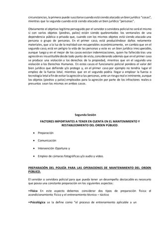 circunstancias,laprimera puede suscitarsecuando estásiendo atacado un bien jurídico “cosas”,
mientras que la segunda cuando está siendo atacado un bien jurídico “personas”.
Obviamente el objetivo legítimo perseguido por el servidor o servidora policialno seráel mismo
si con varios objetos (piedras, palos) están siendo quebrantados los ventanales de una
dependencia pública o privada que, cuando con los mismos objetos está siendo atacada una
persona o grupo de personas. En el primer caso, está produciéndose daños netamente
materiales, que a la luz de la realidad son recuperables económicamente, en cambio que en el
segundo caso, está en peligro la vida de las personas y este es un bien jurídico irrecuperable,
aunque luego y en el mejor de los casos existan indemnizaciones, quien ha fallecido tras una
agresiónes insustituibledesde todo punto de vista,considerando además que en el primer caso
se produce una violación a los derechos de la propiedad, mientras que en el segundo una
violación a los Derechos Humanos. En estos casos el funcionario policial pondera el valor del
bien jurídico que defiende y/o protege y, en el primer caso por ejemplo no tendría lugar el
empleo de la fuerza letal, mientras que en el segundo podría llegar a emplear la fuerza o
tecnología letalafin de evitar laagresióna las personas, ante un riesgo real e inminente, aunque
los objetos (piedras y palos) empleados para la agresión por parte de los infractores reales o
presuntos sean los mismos en ambos casos.
Segunda Sesión
FACTORES IMPORTANTES A TENER EN CUENTA EN EL MANTENIMIENTO Y
RESTABLECIMIENTO DEL ORDEN PÚBLICO.
 Preparación
 Comunicación
 Intervención Oportuna y
 Empleo de cámaras fotográficas y/o audio y video.
PREPARACIÓN DEL POLICÍA PARA LAS OPERACIONES DE MANTENIMIENTO DEL ORDEN
PÚBLICO.
El servidor o servidora policial para que pueda tener un desempeño destacable es necesario
que posea una constante preparación en los siguientes aspectos:
•Física En este aspecto debemos considerar dos tipos de preparación física: el
acondicionamiento físico y el entrenamiento técnico – táctico
•Psicológica se la define como “el proceso de entrenamiento aplicable a un
 