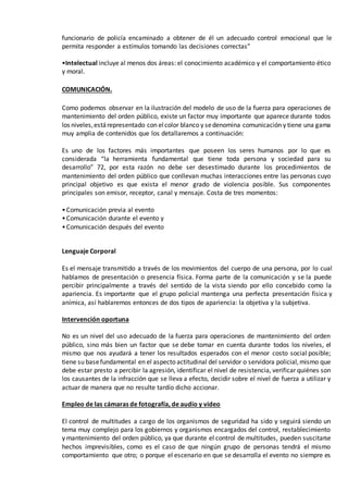 funcionario de policía encaminado a obtener de él un adecuado control emocional que le
permita responder a estímulos tomando las decisiones correctas”
•Intelectual incluye al menos dos áreas: el conocimiento académico y el comportamiento ético
y moral.
COMUNICACIÓN.
Como podemos observar en la ilustración del modelo de uso de la fuerza para operaciones de
mantenimiento del orden público, existe un factor muy importante que aparece durante todos
los niveles,estárepresentado con elcolor blanco y sedenomina comunicación y tiene una gama
muy amplia de contenidos que los detallaremos a continuación:
Es uno de los factores más importantes que poseen los seres humanos por lo que es
considerada “la herramienta fundamental que tiene toda persona y sociedad para su
desarrollo” 72, por esta razón no debe ser desestimado durante los procedimientos de
mantenimiento del orden público que conllevan muchas interacciones entre las personas cuyo
principal objetivo es que exista el menor grado de violencia posible. Sus componentes
principales son emisor, receptor, canal y mensaje. Costa de tres momentos:
•Comunicación previa al evento
•Comunicación durante el evento y
•Comunicación después del evento
Lenguaje Corporal
Es el mensaje transmitido a través de los movimientos del cuerpo de una persona, por lo cual
hablamos de presentación o presencia física. Forma parte de la comunicación y se la puede
percibir principalmente a través del sentido de la vista siendo por ello concebido como la
apariencia. Es importante que el grupo policial mantenga una perfecta presentación física y
anímica, así hablaremos entonces de dos tipos de apariencia: la objetiva y la subjetiva.
Intervención oportuna
No es un nivel del uso adecuado de la fuerza para operaciones de mantenimiento del orden
público, sino más bien un factor que se debe tomar en cuenta durante todos los niveles, el
mismo que nos ayudará a tener los resultados esperados con el menor costo social posible;
tiene su basefundamental en el aspecto actitudinal del servidor o servidora policial,mismo que
debe estar presto a percibir la agresión, identificar el nivel de resistencia, verificar quiénes son
los causantes de la infracción que se lleva a efecto, decidir sobre el nivel de fuerza a utilizar y
actuar de manera que no resulte tardío dicho accionar.
Empleo de las cámaras de fotografía, de audio y video
El control de multitudes a cargo de los organismos de seguridad ha sido y seguirá siendo un
tema muy complejo para los gobiernos y organismos encargados del control, restablecimiento
y mantenimiento del orden público, ya que durante el control de multitudes, pueden suscitarse
hechos imprevisibles, como es el caso de que ningún grupo de personas tendrá el mismo
comportamiento que otro; o porque el escenario en que se desarrolla el evento no siempre es
 