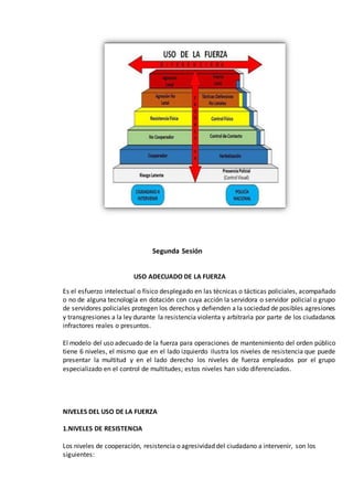 Segunda Sesión
USO ADECUADO DE LA FUERZA
Es el esfuerzo intelectual o físico desplegado en las técnicas o tácticas policiales, acompañado
o no de alguna tecnología en dotación con cuya acción la servidora o servidor policial o grupo
de servidores policiales protegen los derechos y defienden a la sociedad de posibles agresiones
y transgresiones a la ley durante la resistencia violenta y arbitraria por parte de los ciudadanos
infractores reales o presuntos.
El modelo del uso adecuado de la fuerza para operaciones de mantenimiento del orden público
tiene 6 niveles, el mismo que en el lado izquierdo ilustra los niveles de resistencia que puede
presentar la multitud y en el lado derecho los niveles de fuerza empleados por el grupo
especializado en el control de multitudes; estos niveles han sido diferenciados.
NIVELES DEL USO DE LA FUERZA
1.NIVELES DE RESISTENCIA
Los niveles de cooperación, resistencia o agresividad del ciudadano a intervenir, son los
siguientes:
 