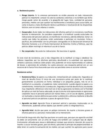 a. Resistencia pasiva
• Riesgo latente. Es la amenaza permanente no visible presente en toda intervención
policial. Es importante conocer no solo las conductas colectivas si no también que dicho
riesgo puede variar de acuerdo a la geografía del lugar, hora, cantidad de personas
presentes, medios con que cuentan los manifestantes o revoltosos para causar daño, así
como la buena o mala distribución táctica cuantitativa o localización de los dispositivos
tácticos sean en zonas urbanas o rurales.
• Cooperador. Acata todas las indicaciones del efectivo policial sin resistencia manifiesta
durante la intervención. Se considera cooperador a la multitud cuando acata todas las
indicaciones del personal policial, sin manifestar resistencia, además debemos tomar en
cuenta que todas las personas están autorizadas a participar en reuniones lícitas y
pacíficas, de conformidad con los principios consagrados en la Declaración Universal de
Derechos Humanos y en el Pacto Internacional de Derechos Civiles y Políticos, aquí los
policías deben restringir al máximo el uso de la fuerza.
• No cooperador. No acata las indicaciones. No reacciona ni agrede.
En este nivel de resistencia, uno o más integrantes de la multitud se niega a obedecer las
órdenes impartidas por los efectivos policiales, desafiando a la autoridad con agresiones
verbales o posturas estáticas sobre propio sitio, pudiendo ser estas representadas en cadenas
de brazos o posiciones de sentados, las cuales procuran una respuesta policial con un uso
excesivo de la fuerza física buscando que esta sea percibida como un accionar violento.
b. Resistencia activa
• Resistencia física. Se opone a su reducción, inmovilización y/o conducción, llegando a un
nivel de desafío físico. El inicio de una resistencia activa por parte de la multitud,
generalmente se presenta en forma individual o en pequeños grupos, más no en la
multitud en su conjunto, y la podemos notar comúnmente cuando alguien se opone a su
sometimiento, inmovilización o conducción, llegando al nivel de desafío físico; resultando
muy importante diferenciar este nivel con el de las agresiones no letales con la finalidad
de aplicar un nivel de fuerza adecuado, ya que la misma está representada en agresiones
corporales hacia el personal policial con manos libres y sin el uso de objetos, pudiendo
ser realizadas a manera defensiva para evitar su detención u ofensiva mediante el desafío
al personal policial con posturas o poses de agresión física.
• Agresión no letal. Agresión física al personal policial o personas involucradas en la
intervención, pudiendo utilizar objetos que atenten contra la integridad física.
• Agresión letal. Acción que pone en peligro inminente de muerte o lesiones graves al
efectivo policial o a personas involucradas en la intervención.
Es el nivel de riesgo más alto. Aquí hay que tener en cuenta que, para que una agresión sea letal
no debe ser únicamente con un arma de fuego sino también con cualquier tipo de objeto
(instrumento utilizado para atacar o defenderse) siempre que exista la intención de causar la
muerte o causar lesiones graves, para tal efecto, aplicando el principio de proporcionalidad se
debe tener en cuenta la evaluación de los medios con que cuenten los agresores para causar
 