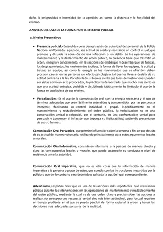 daño, la peligrosidad e intensidad de la agresión, así como la distancia y la hostilidad del
entorno.
2.NIVELES DEL USO DE LA FUERZA POR EL EFECTIVO POLICIAL
a. Niveles Preventivos
 Presencia policial.- Entendida como demostración de autoridad del personal de la Policía
Nacional uniformado, equipado, en actitud de alerta y realizando un control visual, que
previene y disuade la comisión de una infracción o un delito. En las operaciones de
mantenimiento y restablecimiento del orden público, la presencia tiene que trasmitir un
orden, energía y conocimiento, en las acciones de embarque y desembarque de fuerzas,
los desplazamientos, los movimientos tácticos, la forma de llevar los equipos, la actitud y
trabajo en equipo, así como la energía en los movimientos que se efectúen deben
procurar causar en las personas un efecto psicológico, tal que los lleve a desistir de su
actitud contraria a la ley. Por otro lado, si bien es cierto que tales demostraciones pueden
ser vistas como un acto provocador, la práctica ha demostrado que mucho más cierto es
que una actitud enérgica, decidida y disciplinada tácticamente ha limitado el uso de la
fuerza en cualquiera de sus niveles.
 Verbalización.- Es el uso de la comunicación oral con la energía necesaria y el uso de
términos adecuados que sean fácilmente entendidos y comprendidos por las personas a
intervenir, facilitando su control individual o grupal. Específicamente en el
mantenimiento y restablecimiento del orden público, la verbalización no es una
conversación amical o coloquial, por el contrario, es una confrontación verbal para
persuadir y convencer al infractor que deponga su ilícita actitud, pudiendo presentarse
de cuatro formas:
Comunicación Oral Persuasiva, que permite influenciar sobre la persona a fin de que desista
de su actitud de manera voluntaria, utilizando principalmente para estos argumentos legales
o morales.
Comunicación Oral Informativa, consiste en informarle a la persona de manera directa y
clara las consecuencias legales o morales que puede acarrearle su conducta o nivel de
resistencia ante la autoridad.
Comunicación Oral Imperativa, que no es otra cosa que la información de manera
imperativa a la persona o grupo de estos, que cumpla con las instrucciones impartidas por la
policía o que de lo contrario será detenido o aplicada la acción legal correspondiente.
Advertencia, se podría decir que es una de las acciones más importantes que realizan los
policías durante las intervenciones en las operaciones de mantenimiento y restablecimiento
del orden público, mediante la cual se da una orden clara y precisa sobre las acciones a
realizar, no se espera una respuesta verbal sino más bien actitudinal, para lo cual requiere
un tiempo prudente en el que se pueda percibir de forma racional la orden y tomar las
decisiones más adecuadas por parte de la multitud.
 