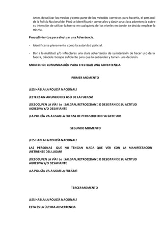Antes de utilizar los medios y como parte de los métodos correctos para hacerlo, el personal
de laPolicíaNacional del Perú se identificarán como tales y darán una clara advertencia sobre
su intención de utilizar la fuerza en cualquiera de los niveles en donde se decida emplear la
misma.
Procedimientos para efectuar una Advertencia.
- Identificarse plenamente como la autoridad policial.
- Dar a la multitud y/o infractores una clara advertencia de su intención de hacer uso de la
fuerza, dándole tiempo suficiente para que lo entiendan y tomen una decisión.
MODELO DE COMUNICACIÓN PARA EFECTUAR UNA ADVERTENCIA.
PRIMER MOMENTO
¡LES HABLA LA POLICÍA NACIONAL!
¡ESTE ES UN ANUNCIO DEL USO DE LA FUERZA!
¡DESOCUPEN LA VÍA! (o ¡SALGAN, RETROCEDAN!) O DESISTAN DE SU ACTITUD
AGRESIVA Y/O DESAFIANTE
¡LA POLICÍA VA A USAR LA FUERZA DE PERSISITIR CON SU ACTITUD!
SEGUNDO MOMENTO
¡LES HABLA LA POLICÍA NACIONAL!
LAS PERSONAS QUE NO TENGAN NADA QUE VER CON LA MANIFESTACIÓN
¡RETÍRENSE DEL LUGAR!
¡DESOCUPEN LA VÍA! (o ¡SALGAN, RETROCEDAN!) O DESISTAN DE SU ACTITUD
AGRESIVA Y/O DESAFIANTE
¡LA POLICÍA VA A USAR LA FUERZA!
TERCER MOMENTO
¡LES HABLA LA POLICÍA NACIONAL!
ESTA ES LA ÚLTIMA ADVERTENCIA
 
