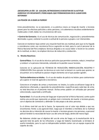 ¡DESOCUPEN LA VÍA! (O ¡SALGAN, RETROCEDAN!) O DESISTAN DE SU ACTITUD
AGRESIVA Y/O DESAFIANTE ¡TODO AQUEL QUE PERMANEZCAN EN EL LUGAR SERÁ
DETENIDO!
¡LA POLICÍA VA A USAR LA FUERZA!
Estos procedimientos no se ejecutarán, si su práctica creara un riesgo de muerte o lesiones
graves para los efectivos policiales u otras personas, o la advertencia resultara evidentemente
inadecuada o inútil, dadas las circunstancias del caso.
• Control de Contacto.- Es el uso de técnicas de comunicación, negociación y procedimientos
destinados a guiar, contener la acción o actitud de la persona o grupos a ser intervenidos.
Consiste en mantener bajo control una situación hostil de una multitud, pero que no ha llegado
a considerarse como una resistencia física o agresión no letal, para lo cual el personal de la
Policía Nacional del Perú empleara técnicas dirigidas a no causar dolor o lesión en los actores
de la multitud, es decir, no emplean técnicas de reducción y conducción.
b. Niveles Reactivos
Controlfísico.-Es el uso de las técnicas policiales que permiten controlar, reducir, inmovilizar
y conducir a la persona intervenida, evitando en lo posible causar lesiones.
Consiste en la aplicación de TÉCNICAS DE REDUCCIÓN; INMOVILIZACIÓN; REGISTRO Y
CONDUCCIÓN. Para ejecutar las técnicas en este nivel se tomará en cuenta que quienes se
encuentran en la multitud no posean ningún elemento con el que puedan agredir.
Tácticas defensivas no letales.- Es el uso de medios de policía no letales para contrarrestar
y/o superar el nivel de agresión o resistencia.
Consiste en el empleo de armas y municiones no letales, la cuales se utilizaran luego de la
advertencia efectuada, y siguiendo los procedimientos específicos para cada tipo de arma
no letal descritas en el presente manual. Dichas armas podrán ser utilizadas por personal
seleccionado, capacitado y certificado.
Fuerza letal.- Es el uso de armas de fuego por el personal de la Policía Nacional, contra quién
realiza una acción que representa un peligro real e inminente de muerte o lesiones graves,
con el objetivo de controlarlo y defender la vida propia o de otras personas.
Es el último nivel del uso de la fuerza. Se representa con el color rojo debido a que nos
encontramos frente a una agresión letal, luego que el miembro o miembros de la multitud
no desistan de su intención de causar la muerte o lesiones graves a las personas, o personal
policial tendrán la necesidad de hacer uso del arma de fuego, dentro del marco legal.
No debemos olvidar que el objetivo del uso de arma de fuego, es la neutralización de la
agresión letal de parte de los infractores y luego de haberla neutralizado se brindará el
auxilio inmediato, para lo cual es indispensable también contar con un equipo especial de
soporte de vida.
 