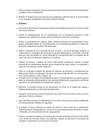 c. Prever el empleo de equipos de filmación que permitan perennizar los hechos fortaleciendo
la evidencia de la investigación.
d. Reiterar las disposiciones con relación al uso progresivo y diferenciado de la fuerza basada
en los principios de legalidad, necesidad y proporcionalidad.
2. DURANTE
a. No asumir el desarrollo de la operación policial como problema personal con el fin de evitar
reacciones violentas.
b. Evaluar el comportamiento de los manifestantes con la finalidad de priorizar el nivel
preventivo del empleo de la fuerza cuando se dispersen reuniones no violentas.
c. Evaluar la participación de mujeres, niños, ancianos, personas con discapacidad u otros
grupos vulnerables dentro de la manifestación, con la finalidad de adoptar los medios de
disuasión, protección y/o control más adecuados.
d. Advertir verbalmente de la intención de usar la fuerza y las armas de fuego mediante el
empleo táctico y estratégico de los Equipos especiales de Respuesta, con tiempo suficiente
para que ésta sea tomada en cuenta, teniendo en consideración que en la mayoría de los
casos este aviso no basta para dispersar a la multitud.
e. Emplear las técnicas y tácticas de manera diferenciada y progresiva, cuando la actitud
violenta de los manifestantes generen grave alteración del orden, daños a la propiedad o
agresión a las personas (civiles o policías).
f. Evitar en lo posible el empleo de agentes de represión de disturbios a inmediaciones de
edificaciones donde se congreguen personas con mayor riesgo de sufrir las consecuencias,
tales como hospitales, asilos, colegios, etc.
g. El empleo de las escopetas con perdigones de goma y lanza proyectiles con agente químico
debe ser efectuado preferentemente por personal debidamente capacitado y certificado
para tal fin, de conformidad con las directivas vigentes.
h. Mantener la disciplina táctica en las formaciones así como en el empleo del equipo y
material, demostrando un alto grado de preparación.
i. No hacer uso de la fuerza contra las personas que huyen o caen mientras corren y que no
participan en hechos violentos.
j. Dejar de utilizar la fuerza inmediatamente al cese de la resistencia o violencia, adoptando
las correspondientes medidas de seguridad.
k. Al emplear la fuerza mediante los medios de policía se dará cuenta de su intervención
mediante el parte correspondiente y, de serel caso,de laexistenciade intervenidos, heridos
o fallecidos, así como del deterioro del equipo policial.
l. Procurar asistencia inmediata a las personas que resulten lesionadas y evacuar a los heridos
a los centros de atención médica más próximos, además de garantizar la existencia de
corredores humanitarios y el acceso de socorristas.
 