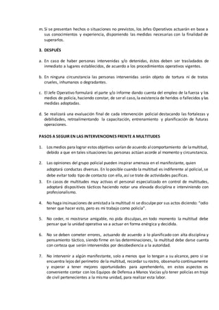 m. Si se presentan hechos o situaciones no previstos, los Jefes Operativos actuarán en base a
sus conocimientos y experiencia, disponiendo las medidas necesarias con la finalidad de
superarlos.
3. DESPUÉS
a. En caso de haber personas intervenidas y/o detenidas, éstos deben ser trasladados de
inmediato a lugares establecidos, de acuerdo a los procedimientos operativos vigentes.
b. En ninguna circunstancia las personas intervenidas serán objeto de tortura ni de tratos
crueles, inhumanos o degradantes.
c. El Jefe Operativo formulará el parte y/o informe dando cuenta del empleo de la fuerza y los
medios de policía, haciendo constar, de ser el caso, la existencia de heridos o fallecidos y las
medidas adoptadas.
d. Se realizará una evaluación final de cada intervención policial destacando las fortalezas y
debilidades, retroalimentando la capacitación, entrenamiento y planificación de futuras
operaciones.
PASOS A SEGUIR EN LAS INTERVENCIONES FRENTE A MULTITUDES
1. Los medios para lograr estos objetivos varían de acuerdo alcomportamiento de lamultitud,
debido a que en tales situaciones las personas actúan acorde al momento y circunstancia.
2. Las opiniones del grupo policial pueden inspirar amenaza en el manifestante, quien
adoptará conductas diversas. En lo posible cuando la multitud es indiferente al policial, se
debe evitar todo tipo de contacto con ella, así se trate de actividades pacíficas.
3. En casos de multitudes muy activas el personal especializado en control de multitudes,
adoptará dispositivos tácticos haciendo notar una elevada disciplina e interviniendo con
profesionalismo.
4. No haga insinuaciones de amistad a la multitud ni se disculpe por sus actos diciendo: “odio
tener que hacer esto, pero es mi trabajo como policía”.
5. No ceder, ni mostrarse amigable, no pida disculpas, en todo momento la multitud debe
pensar que la unidad operativa va a actuar en forma enérgica y decidida.
6. No se deben cometer errores, actuando de acuerdo a lo planificado con alta disciplina y
pensamiento táctico, siendo firme en las determinaciones, la multitud debe darse cuenta
con certeza que serán intervenidos por desobediencia a la autoridad.
7. No intervenir a algún manifestante, solo a menos que lo tengan a su alcance, pero si se
encuentra lejos del perímetro de la multitud, recordar su rostro, observarlo continuamente
y esperar a tener mejores oportunidades para aprehenderlo, en estos aspectos es
conveniente contar con los Equipos de Defensa a Manos Vacías y/o tener policías en traje
de civil pertenecientes a la misma unidad, para realizar esta labor.
 