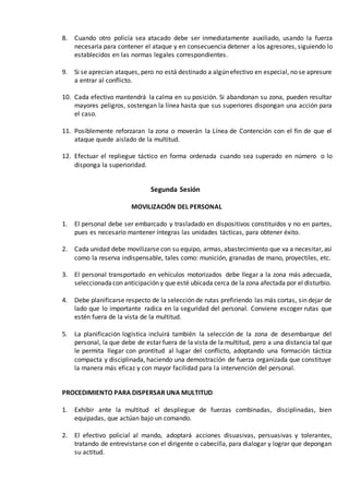 8. Cuando otro policía sea atacado debe ser inmediatamente auxiliado, usando la fuerza
necesaria para contener el ataque y en consecuencia detener a los agresores, siguiendo lo
establecidos en las normas legales correspondientes.
9. Si se aprecian ataques, pero no está destinado a algún efectivo en especial, no se apresure
a entrar al conflicto.
10. Cada efectivo mantendrá la calma en su posición. Si abandonan su zona, pueden resultar
mayores peligros, sostengan la línea hasta que sus superiores dispongan una acción para
el caso.
11. Posiblemente reforzaran la zona o moverán la Línea de Contención con el fin de que el
ataque quede aislado de la multitud.
12. Efectuar el repliegue táctico en forma ordenada cuando sea superado en número o lo
disponga la superioridad.
Segunda Sesión
MOVILIZACIÓN DEL PERSONAL
1. El personal debe ser embarcado y trasladado en dispositivos constituidos y no en partes,
pues es necesario mantener íntegras las unidades tácticas, para obtener éxito.
2. Cada unidad debe movilizarse con su equipo, armas, abastecimiento que va a necesitar, así
como la reserva indispensable, tales como: munición, granadas de mano, proyectiles, etc.
3. El personal transportado en vehículos motorizados debe llegar a la zona más adecuada,
seleccionadacon anticipación y que esté ubicada cerca de la zona afectada por el disturbio.
4. Debe planificarse respecto de la selección de rutas prefiriendo las más cortas, sin dejar de
lado que lo importante radica en la seguridad del personal. Conviene escoger rutas que
estén fuera de la vista de la multitud.
5. La planificación logística incluirá también la selección de la zona de desembarque del
personal, la que debe de estar fuera de la vista de la multitud, pero a una distancia tal que
le permita llegar con prontitud al lugar del conflicto, adoptando una formación táctica
compacta y disciplinada, haciendo una demostración de fuerza organizada que constituye
la manera más eficaz y con mayor facilidad para la intervención del personal.
PROCEDIMIENTO PARA DISPERSAR UNA MULTITUD
1. Exhibir ante la multitud el despliegue de fuerzas combinadas, disciplinadas, bien
equipadas, que actúan bajo un comando.
2. El efectivo policial al mando, adoptará acciones disuasivas, persuasivas y tolerantes,
tratando de entrevistarse con el dirigente o cabecilla, para dialogar y lograr que depongan
su actitud.
 