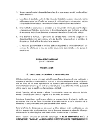 3. Si seconsigue elobjetivo dispondrá el patrullaje de la zona para no permitir que lamultitud
vuelva a reunirse.
4. Los autores de atentados contra lavida, integridad físicadelas personas y contra los bienes
públicos y privados, identificados por personal de inteligencia,serán intervenidos y puestos
a disposición de la autoridad competente con la documentación correspondiente.
5. Si la multitud no se dispersa, se procederá a la intervención policial, de acuerdo al plan
establecido, verificándose previamente la dirección del viento, para facilitar el uso eficaz
de agentes de represión de disturbios, en caso de grave alteración del orden público.
6. Para disolver la multitud, se procederá por el lado menos compacto, adoptando un
dispositivo táctico más conveniente, a fin de dividirla y dispersarla en el sentido o la
dirección por donde el Jefe Operativo haya previsto.
7. Es necesario que la Unidad de Transito participe regulando la circulación vehicular y/o
cerrando las arterias de la zona de acción, previamente determinada en los planes de
operaciones.
DECIMA SEGUNDA SEMANA
(23ENE17-28ENE17)
PRIMERA SESIÓN
TÁCTICAS PARA LA APLICACIÓN DE FLUJO ESTRATEGICO
El flujo estratégico, es una estrategia aplicable específicamente para enfrentar multitudes y
mantener y restablecer el orden público, esto tras la negativa consiente de acatar las órdenes
que en virtud de un deber legal realizan los efectivos policiales participantes, resultando
inevitable la confrontación y por ende el uso de la fuerza en sus diferentes niveles pues es el
último recurso para la restablecer el principio de autoridad.
El Jefe Operativo, Jefe de Sección o Jefe de Escuadra deberá tomar una adecuada decisión,
frente a una situación o conflicto surgidos en el desarrollo del servicio.
Esta toma de decisiones en el terreno, obedece a una apreciación de situación rápida, que
consiste en relacionar en forma instantánea el comportamiento actual o inminente de la
multitud y su obligación de cautelar y restablecer el orden público.
Para tal efecto, las decisiones que se pueden y deben adoptar están constituidas por seis
tácticas para proceder al enfrentamiento directo dentro de las cuales se aplican los diferentes
niveles de uso de fuerza según el nivel de resistencia o amenaza que se presente.
Dichas tácticas aplicadas en conjunto constituyen el FLUJO ESTRATÉGICO PARA LA
INTERVENCIÓN POLICIAL EN LAS OPERACIONES DE MANTENIMIENTO Y RESTABLECIMIENTO
 