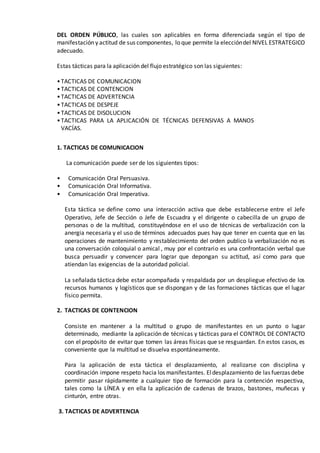 DEL ORDEN PÚBLICO, las cuales son aplicables en forma diferenciada según el tipo de
manifestación y actitud de sus componentes, lo que permite la eleccióndel NIVEL ESTRATEGICO
adecuado.
Estas tácticas para la aplicación del flujo estratégico son las siguientes:
•TACTICAS DE COMUNICACION
•TACTICAS DE CONTENCION
•TACTICAS DE ADVERTENCIA
•TACTICAS DE DESPEJE
•TACTICAS DE DISOLUCION
•TACTICAS PARA LA APLICACIÓN DE TÉCNICAS DEFENSIVAS A MANOS
VACÍAS.
1. TACTICAS DE COMUNICACION
La comunicación puede ser de los siguientes tipos:
• Comunicación Oral Persuasiva.
• Comunicación Oral Informativa.
• Comunicación Oral Imperativa.
Esta táctica se define como una interacción activa que debe establecerse entre el Jefe
Operativo, Jefe de Sección o Jefe de Escuadra y el dirigente o cabecilla de un grupo de
personas o de la multitud, constituyéndose en el uso de técnicas de verbalización con la
anergia necesaria y el uso de términos adecuados pues hay que tener en cuenta que en las
operaciones de mantenimiento y restablecimiento del orden publico la verbalización no es
una conversación coloquial o amical , muy por el contrario es una confrontación verbal que
busca persuadir y convencer para lograr que depongan su actitud, así como para que
atiendan las exigencias de la autoridad policial.
La señalada táctica debe estar acompañada y respaldada por un despliegue efectivo de los
recursos humanos y logísticos que se dispongan y de las formaciones tácticas que el lugar
físico permita.
2. TACTICAS DE CONTENCION
Consiste en mantener a la multitud o grupo de manifestantes en un punto o lugar
determinado, mediante la aplicación de técnicas y tácticas para el CONTROL DE CONTACTO
con el propósito de evitar que tomen las áreas físicas que se resguardan. En estos casos, es
conveniente que la multitud se disuelva espontáneamente.
Para la aplicación de esta táctica el desplazamiento, al realizarse con disciplina y
coordinación impone respeto hacia los manifestantes. Eldesplazamiento de las fuerzas debe
permitir pasar rápidamente a cualquier tipo de formación para la contención respectiva,
tales como la LÍNEA y en ella la aplicación de cadenas de brazos, bastones, muñecas y
cinturón, entre otras.
3. TACTICAS DE ADVERTENCIA
 