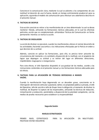 Consiste en la comunicación clara, mediante la cual se advierte a los componentes de una
multitud la intención de usar la fuerza, dando un tiempo estrictamente prudencial para su
aplicación, siguiendo el modelo de comunicación para efectuar una advertencia descrita en
el presente manual.
4. TACTICAS DE DESPEJE
Esta acción consiste en retirar a los manifestantes de un área determinada la cual se desea
mantener librada, utilizando las formaciones tácticas adecuadas, en la cual los efectivos
policiales, acción que es complementada utilizándose Tácticas de Comunicación en forma
permanente mientras se realiza la acción.
5. TACTICAS DE DISOLUCION
La acción de disolver se ejecutará, cuando los manifestantes alteran el normal desarrollo de
las actividades, haciendo caso omiso a las indicaciones efectuadas por la Policía en orden a
que desistan de su actitud.
Además, consiste en aplicar las formaciones, para ello, es preciso tener presente las
circunstancias del momento y la cantidad y disposición de la multitud, con el propósito de
lograr que depongan su actitud y se retiren del lugar en diferentes direcciones,
impidiéndoles reagruparse o reorganizarse.
Para este efecto, el Jefe Operativo dispondrá el uso gradual de los medios, acorde a las
instrucciones contenidas en el presente manual y a las formaciones tácticas adecuadas para
tal efecto.
6. TACTICAS PARA LA APLICACIÓN DE TÉCNICAS DEFENSIVAS A MANOS
VACÍAS.
Cuando la manifestación haya degenerado en un desorden grave, consistente en la
interrupción del tránsito vehicular y peatonal, daños a la propiedad pública o privada, el Jefe
de Operativo, Jefe de sección o Jefe de Grupo tiene la obligación, al momento de disolver la
multitud, de disponer la captura de los responsables, utilizando las técnicas de reducción,
inmovilización y conducción, poniéndolos a disposición de la autoridad competente, con los
medios de prueba necesarios para establecer su responsabilidad
Segunda Sesión
NIVELES ESTRATEGICOS
PRIMER NIVEL ESTRATEGICO PARA SU APLICACIÓN EN MULTITUDES
PACIFICAS Y/O NO VIOLENTAS
 