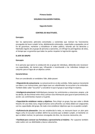 Primera Sesión
SEGUNDA EVALUACION PARCIAL.
Segunda Sesión
CONTROL DE MULTITUDES.
Concepto
Son las operaciones policiales concertadas y sostenidas que realizan los funcionarios
encargados de hacer cumplir la ley, debidamente entrenados, capacitados y equipados con el
fin de garantizar, mantener y restablecer el orden público, velando por los derechos y
libertades legales de un grupo de personas a ejercerlos, sin infringir las prerrogativas de otros,
al tiempo que se garantiza que todas las partes respeten la legislación vigente.
EL JEFE DE GRUPO
Concepto
Es la persona que ejerce la conducción de un grupo de individuos, debiendo este reconocer
sus capacidades, de manera que, influyendo e incentivando a los individuos trabajen en
conjunto para el logro de un objetivo común.
Características
Para ser considerado un verdadero líder, debe poseer:
•Disposiciónde comunicarse. La comunicación es en dos sentidos. Debe expresar claramente
sus ideas y sus instrucciones, para lograr que sus subordinados las escuchen y las entiendan.
También debe saber "escuchar" y considerar lo que el grupo al que dirige le expresa.
•Inteligencia emocional. Habilidad para manejar los sentimientos y emociones propios y de
los demás, de discriminar entre ellos y utilizar esta información para guiar el pensamiento y la
acción. Los sentimientos mueven a la gente.
•Capacidad de establecer metas y objetivos. Para dirigir un grupo, hay que saber a dónde
llevarlo. Sin una meta clara, ningún esfuerzo será suficiente. Las metas deben ser congruentes
con las capacidades del grupo. De nada sirve establecer objetivos que no se pueden cumplir.
•Suficiencia de planeación. Una vez establecida la meta, es necesario hacer un plan para
llegar a ella. En ese plan se deben definir las acciones que se deben cumplir, el momento en
que se deben realizar, las personas encargadas de ellas, los recursos necesarios, etc.
•Facilidad para conocer sus fortalezas y aprovecharlas al máximo. Por supuesto también
sabe cuáles son sus debilidades y busca subsanarlas.
 