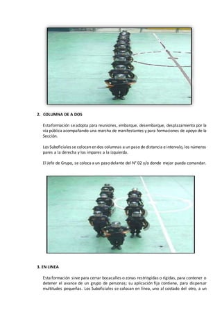2. COLUMNA DE A DOS
Estaformación seadopta para reuniones, embarque, desembarque, desplazamiento por la
vía pública acompañando una marcha de manifestantes y para formaciones de apoyo de la
Sección.
Los Suboficiales se colocan en dos columnas a un paso de distancia e intervalo, los números
pares a la derecha y los impares a la izquierda.
El Jefe de Grupo, se coloca a un paso delante del N° 02 y/o donde mejor pueda comandar.
3. EN LINEA
Esta formación sirve para cerrar bocacalles o zonas restringidas o rígidas, para contener o
detener el avance de un grupo de personas; su aplicación fija contiene, para dispersar
multitudes pequeñas. Los Suboficiales se colocan en línea, uno al costado del otro, a un
 